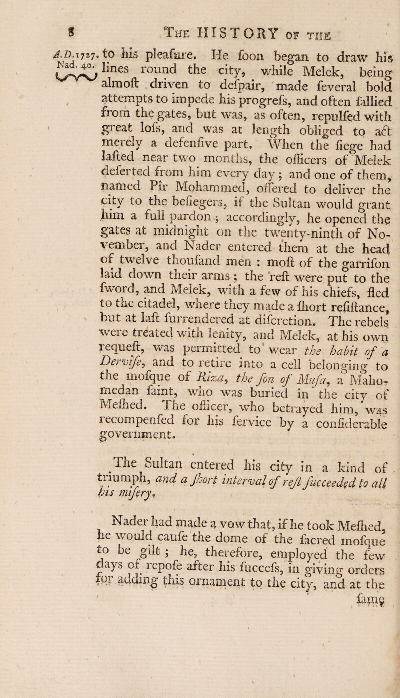 j,n. 1727. to liis pleafiire. He foon began to draw his HneS r0Ul?d the c.itT’ while Melek, being almoft driven to defpair, made feveral bold attempts to impede bis progrefs, and often fallied from the gates, but was, as often, repulfed with gieafc lofs, and was at length obliged to act merely a defenfive part. When the fiege had lafted near two months, the officers of Melek defer ted from him every day ; and one of them, named Pir Mohammed, offered to deliver the city to the befiegers, if the Sultan would grant Jum a full pardon } accordingly, he opened the gates at midnight on the twenty-ninth of No¬ vember, and Nader entered them at the head of twelve thoufand men ; moft of the garrifon laid down their arms ; the reft were put to the fword, and Melek, with a few of his chiefs, fled to the citadel, where tney made a fhort refiftance, v but at laft ftirrendered at diferetion. The rebels were treated with lenity, and Melek, at his own requeft, was permitted to wear the habit of a Dei vife, and to retire into a cell belonging' to the mofque of Riza, the fon of Mufa, a Maho- medan iaint, who was buried m the city of Mefhed. The oilicer, who betrayed him, was recompenfed for his fcrvice by a conficlerable government, * .The unit an entered Ins city m a kind of tiiumph, and a Jnort interval of reft jucceeded to all his mifery* Nader had made a vow that, if lie took Mefhed, he would caufe the dome of the facred mofque to be gilt ; he, therefore, employed the few ays of 1 epofe after his fuccefs, in giving orders fpi adding this ornament to the city, and at the
