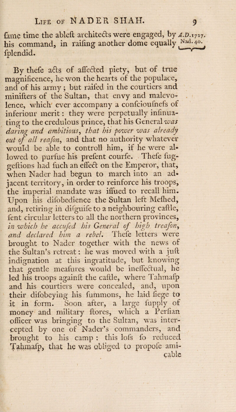 fame time the ableft architects were engaged, by A.D.ijzjc his command, in railing another dome equally Nad-»°- fplendid. By thefe a£ts of affeCted piety, but of true magnificence, he won the hearts of the populace, and of his army; but raifed in the courtiers and minifters of the Sultan, that envy and malevo¬ lence, which ever accompany a confcioufnefs of inferiour merit: they were perpetually infinua- ting to the credulous prince, that his General was daring and ambitious, that his power was already out of all reafon, and that no authority whatever would be able to controll him, if he were al¬ lowed to purfue his prefent courfe. Thefe fug- geftions had fuch an effeCl on the Emperor, that, when Nader had begun to march into an ad» jacent territory, in order to reinforce his troops, the imperial mandate was ifiued to recall him. Upon his difobedience the Sultan left Mefhed, and, retiring in difguife to a neighbouring caftle, fent circular letters to all the northern provinces, in which he accufed his General of high treafon, and declared him a rebel. Thefe letters were brought to Nader together with the news of the Sultan’s retreat: he was moved with a juft indignation at this ingratitude, but knowing that gentle meafures would be ineffectual, he led his troops againft the caftle, where Tahmafp and his courtiers were concealed, and, upon their difobeying his fummons, he laid fiege to it in form. Soon after, a large Ripply of money and military ftores, which a Perfian officer was bringing to the Sultan, was inter¬ cepted by one of Nader’s commanders, and brought to his camp : this lofs fo reduced Tahmafp, that he was obliged to propofe ami¬ cable 1