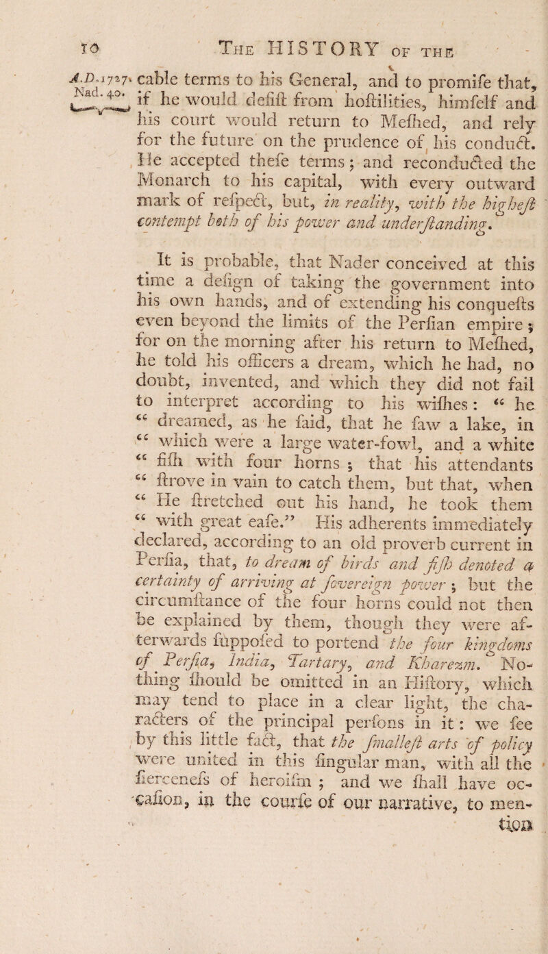 J'D:17*7' cable terms to bis General, and to promife that, a' „l„w h lie would defift from hoflilities, himfelf and Ills court would return to Mefhed, and rely for the future on the prudence of his conduct, lie accepted thefe terms; and recondu&ed the Monarch to his capital, with every outward mark of refpeft, but, in reality, with the higheji contempt both of his power and underftanding It is probable, that Nader conceived at this time a defign of taking the government into liis own hands, and of extending his conquefts even beyond the limits of the Periian empire ;■ for on the morning after his return to Mefhed, lie told his officers a dream, which he had, no doubt, invented, and which they did not fail to interpret according to his withes: “ he. dreamed., as-he faid, that he faw a lake, in C£ which were a large water-fowl, and a-white fill witn four horns \ that his attendants 65 ftrove in vain to catch them, but that, when “ He ftretched out his hand, he took them with great eafed5 His adherents immediately declared, according to an old proverb current in tenia, that, to dream op birds and fijh denoted a certainty op arriving at Jove reign power \ but the circumitance of the four horns could not then be explained by them, though they were af¬ terwards fuppofed to portend the four kingdoms */ Perfa, India, P,'artary, and Khare ran . No¬ thing thou lei be omitted in an Hiilory, which may tend to place in a clear light, “’the cha¬ racters of tne principal perfons in it: we fee by this little faft, that the fmalleft arts ’of policy were united in this lingular man, with all the iierceneis of heroifin ; and we fhall have oc- 'Cafion, in the cotirfe of our narrative, to men¬ tion