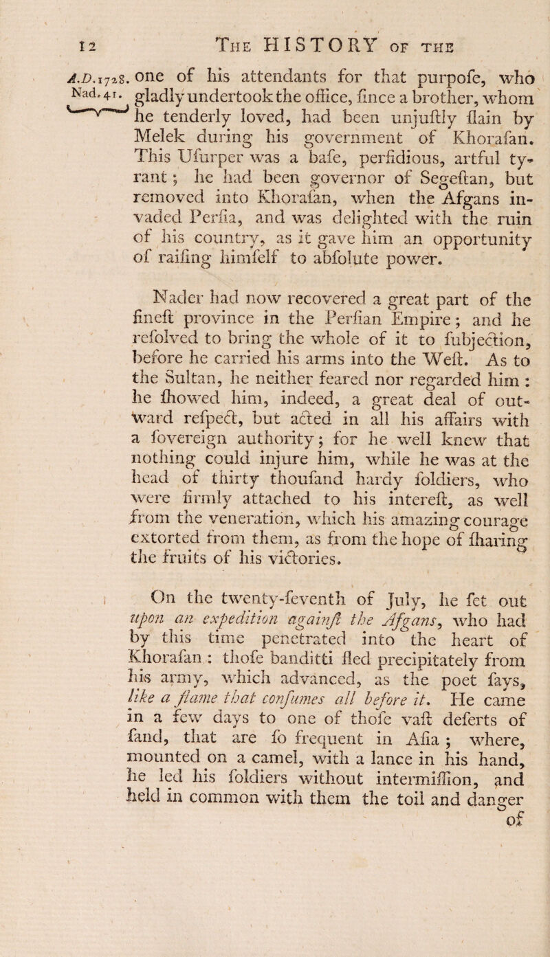 ajj.i728. one of Ills attendants for that purpofe, who Nad. 41. gladly undertook the office, fince a brother, whom v he tenderly loved, had been unjuftly flam by Melek during his government of Khorafan. This Ufurper was a bafe, perfidious, artful ty¬ rant ; he had been governor of Segeftan, but removed into Khorafan, when the Afgans in¬ vaded Perth, and was delighted with the ruin of his country, as it gave him an opportunity of railing himfelf to abfolute power. Nader had now recovered a great part of the fin eft province in the Perfian Empire; and he refolved to bring the whole of it to fubjeclion, before he carried his arms into the Weft. As to the Sultan, he neither feared nor regarded him : he fhowed him, indeed, a great deal of out¬ ward refpeeft, but acted in all his affairs with a fovereign authority; for he well knew that nothing could injure him, while he was at the head of thirty thoufand hardy foldiers, who were firmly attached to his intereft, as well from the veneration, which his amazing courage extorted from them, as from the hope of fharing the fruits of his victories. ■» Z' -f ; On the twenty-feventh of July, he fet out upon an expedition againjl the Afgans, who had by this time penetrated into the heart of Khorafan : thofe banditti fled precipitately from Ins army, which advanced, as the poet fays, like a flame that confumes all before it. He came in a few days to one of thofe vaft deferts of land, that are fo frequent in Alia ; where, mounted on a camel, with a lance in his hand, he led his foldiers without intermiffion, and held in common with them the toil and danger 1