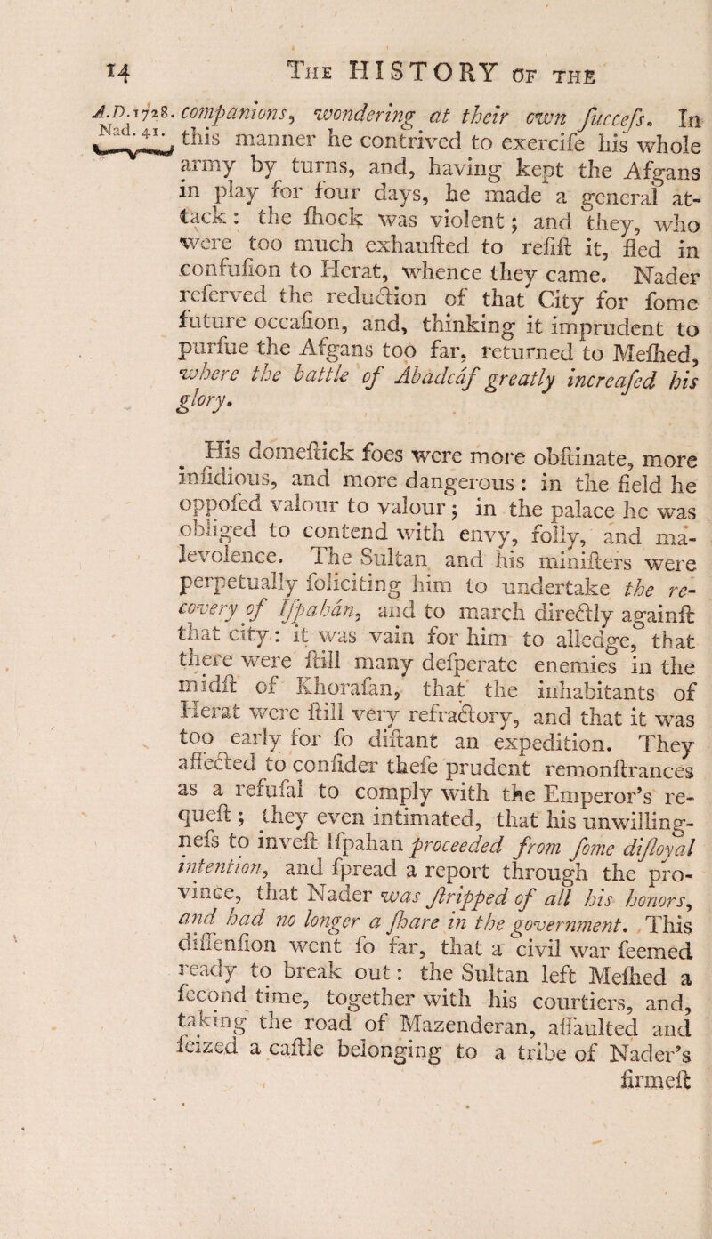 72companions? wondering at their cwn fuccefs* In ^j, this manner he contrived to exercife his whole army by turns, and, having kept the Afgans in play for four days, he made a general at¬ tack : the fhock was violent; and they, who were too much exhaufted to refill it, fled in confufion to Herat, whence they came. Nader referved the reduction of that City for feme future occafion, and, thinking it imprudent to purfue the Afgans too far, returned to Mefhed, where the vat tie of Abadcaf greatly mcreafed his glory. ciomeitick foes were more obftinate, more infidious, and more dangerous: in the held he oppofed valour to valour $ in the palace he was obliged to contend with envy, folly, and ma¬ levolence. the Sultan and his minifters were perpetually foliating him to undertake the re¬ covery of Iff ah an? and to inarch diredUy againft that city: it was vain for him to a Hedge, that there were fill many defperate enemies in the iiiidil: of Ivhorafan, that the inhabitants of Herat were hill very refraftory, and that it was too early for fo diflant an expedition. They afiectea to confider thefe prudent remonftrances as a leruiai to comply with the Emperor’s re- queft ; they even intimated, that his unwilling- neas to in veil Ifpahan proceeded from feme dlfloyal intention, and fpread a report through the pro- vince, that Nader was f ripped of all his honors, Gpd^ had no longer a jhare m the government. This dinenfion went fo tar, that a civil war feemed ready to break out: the Sultan left Mellied a feeoad time, together with his courtiers, and, taking the road of Mazenderan, aflaulted and lazed a caftle belonging to a tribe of Nader’s firm eft