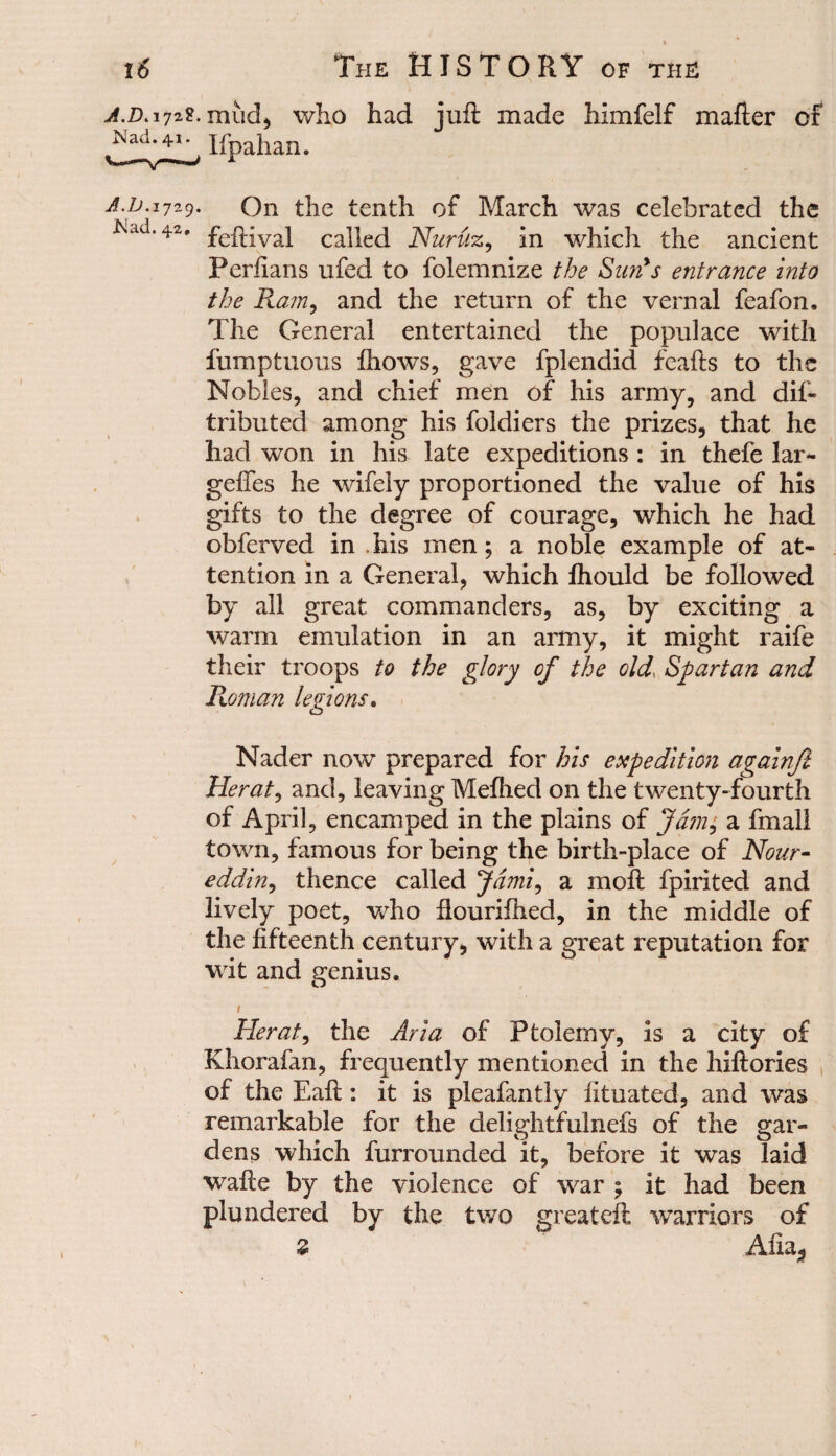 jf.DiijzZ. mud^ who had juft made himfelf mafter of Ispahan. a.d.ijzc). on the tenth of March was celebrated the i\ad. 42, feftival called Nuruz, in which the ancient Periians ufed to folemnize the Sun's entrance into the Ram, and the return of the vernal feafon. The General entertained the populace with fumptuous fhows, gave fplendid fcafts to the Nobles, and chief men of his army, and dif- tributed among his foldiers the prizes, that he had won in his late expeditions : in thefe lar- geftes he wifely proportioned the value of his gifts to the degree of courage, which he had obferved in his men; a noble example of at¬ tention in a General, which fhould be followed by all great commanders, as, by exciting a warm emulation in an army, it might raife their troops to the glory of the old, Spartan and Roman legions. Nader now prepared for his expedition againfi Herat, and, leaving Mefhed on the twenty-fourth of April, encamped in the plains of Jam, a fmall town, famous for being the birth-place of Nour- eddin, thence called Jdmi, a moft fpirited and lively poet, who ftourilhed, in the middle of the fifteenth century, with a great reputation for wit and genius. r Herat, the Aria of Ptolemy, is a city of Khorafan, frequently mentioned in the hiftories of the Eaft: it is pleafantly iituated, and was remarkable for the delightfulnefs of the gar¬ dens which furrounded it, before it was laid wafte by the violence of war ; it had been plundered by the two greateft warriors of 2 Alla-, \ 1 ,