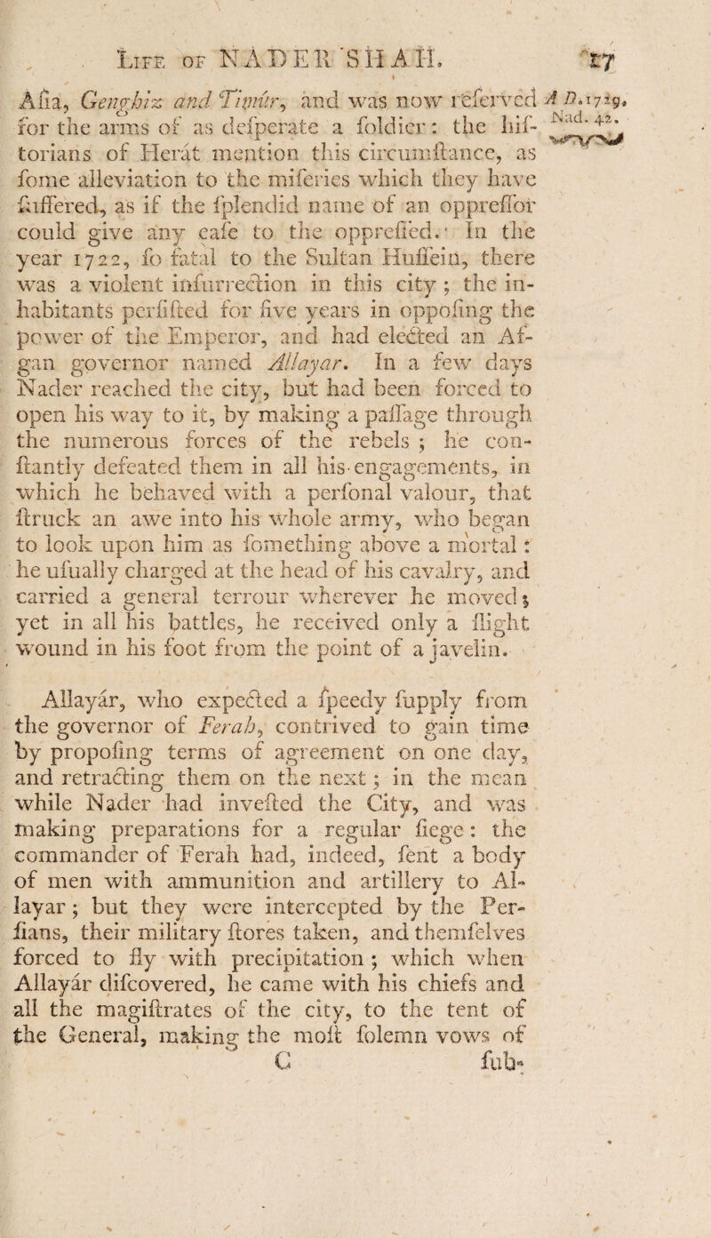 I Alia, Qenghiz and Thmir, and was now refervcd A Dn jig, tori an s of Herat mention this circumftance, as feme alleviation to the miferies which they have fathered, as if the fplendid name of an oppreffot* could give any cafe to the opprefied. In the year 1722, fo fatal to the Sultan Huifeiii, there wTas a violent infiirreflion in this city ; the in¬ habitants perfifted for five years in dppofing the power of the Emperor, and had elected an Af- gan governor named Allayar. In a few days Nader reached the city, but had been forced to open his way to it, by making a paflage through the numerous forces of the rebels ; he con- ftantly defeated them in all his-engagements, in which he behaved with a perfonal valour, that ft ruck an awe into his whole army, who began to look upon him as fomething above a mortal: ' lie ufually charged at the head of his cavalry, and carried a general terrour wherever he moved \ yet in all his battles, he received only a flight wound in his foot from the point of a javelin. Allayar, who expefied a fpeedy fupply from the governor of Ferah, contrived to gain time by propofing terms of agreement on one day, and retracting them on the next; in the mean while Nader had invefted the City, and was making preparations for a regular fiege : the commander of Ferah had, indeed, fent a body of men with ammunition and artillery to Ah layar ; but they were intercepted by the Per- fians, their military floras taken, and themfelves forced to fly with precipitation ; which when Allayar difeovered, he came with his chiefs and all the magiilrates of the city, to the tent of the General, making' the moil folemn vows of G filth 1