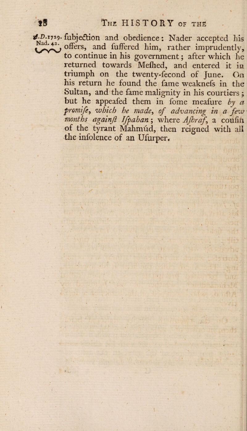 tf.D.ijzy. fabje£tion and obedience: Nader accepted his offers, and fathered him, rather imprudently, to continue in his government; after which he returned towards Meflied, and entered it in triumph on the twenty-fecond of June. On Iiis return he found the fame weaknefs in the Sultan, and the fame malignity in his courtiers ; but he appeafed them in fame meafure by a promife, which he made, of advancing in a few months againfi Ifpahan; where Afhraf.\ a coufin of the tyrant Mahmud, then reigned with all the infolence of an Ufarper,