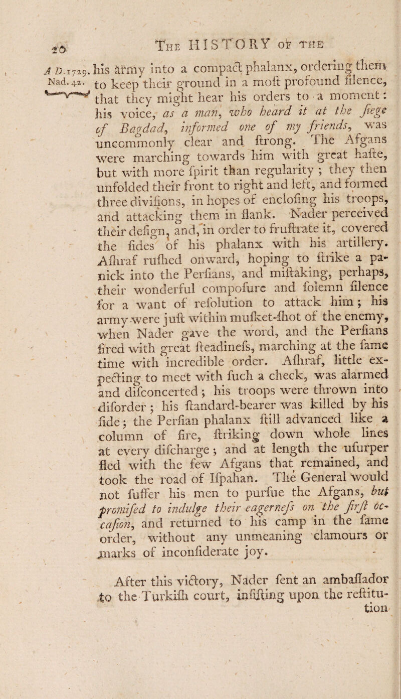 h!s army into a compact phalanx, ordering them to keep their ground in a moil profound filence, that they might hear his orders to a moment: his voice, as a man, who heard it at the fiege of Bagdad, informed one of my friends, ^ was uncommonly clear and ftrong. The Afgans were marching towards him with great hafte, but with more fpirit than regularity ; they then unfolded their front to right and lelt, and foimed three divisions, in hopes oi enclofing his troops, and attacking them in flank. Nader perceived their cleligm and, in order to fruftrate it, covered the Tides of his phalanx with his artillery. Afliraf ruilied onward, hoping to ftrike a pa- nick into the Perfians, and miftakmg, perhaps, their wonderful compofure and folemn filence for a want of reiolution to attack him ; nis army were juft within mufketThot ox the enemy, when Nader gave the word, and the Perfians fired with great fteadinefs, marching at the fame time withincredible order. Aihraf, little ex¬ pecting to meet with inch a check, was alarmed and difconcerted ; his troops were thrown into diforder ; his ftandard-bearer was killed by his fide$ the Perfian phalanx ftill advanced like a column of fire, (hiking down whole lines at every difeharge *, and at length the ufurper fled with the few Afgans that remaineo, and took the road of Ifpahan. The General would not fuffer his men to purfue the Afgans, but promifed to indulge their eagernefs on the firft oc- cafion, and returned to his camp in the fame order, without any unmeaning clamours or jnarks of inconfiderate joy. After this victory, Nader fent an ambailador to the Turkifti court, infifting upon the reftitu- tion