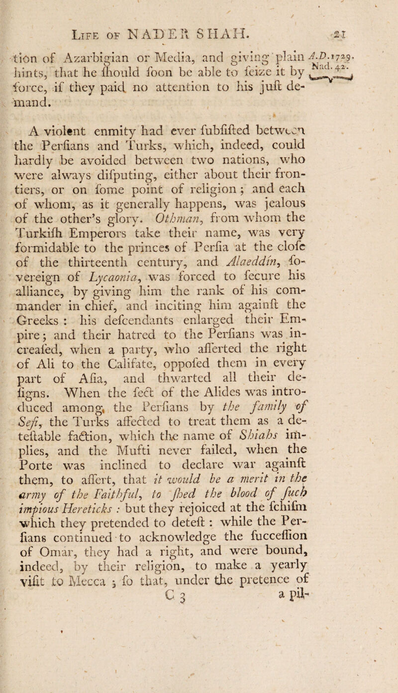 t Life of NAD Ell SHAH. ✓ lion of Azarbigian O] .. _._ Media, and giving plain hints, that he fhould foon be able to feize it by force, if they paid, no attention to his juft de¬ mand. A violent enmity had ever fubfifted between the Perfians and Turks, which, indeed, could hardly be avoided between two nations, wdio were always difputing, either about their fron¬ tiers, or on fome point of religion ; and each of whom, as it generally happens, was jealous of the other’s glory. Othman, from whom the Turkifh Emperors take their name, was very formidable to the princes of Perfia at the clofe of the thirteenth century, and Alaeddhi, fo- vereign of Lycaonia, was forced to fecure his alliance, by giving him the rank of his com¬ mander in chief, and inciting him againft the Greeks : his defendants enlarged their Em¬ pire; and their hatred to the Perfians was in- creafed, when a party, who afferted the right of Ali to the Califate, oppofed them in every part of Alia, and thwarted all their de~ figns. When the feet of the Alleles v7as intro¬ duced among, the Perfians by the family of Sefj the Turks affected to treat them as a de- teflable faction, which the name of Shiahs im¬ plies, and the Mufti never failed, when the Porte was inclined to declare war againft them, to affert, that it would he a merit in the army of the Faithful, to fjed the blood of fuch impious Hereticks : but they rejoiced at the fchifm which they pretended to deteft : while the Per- ftans continued to acknowledge the fuccefllon of Omar, they had a right, and were bound, indeed, by their religion, to make a yearly vifit to Mecca * fo that, under the pretence of C 3 a pilr i