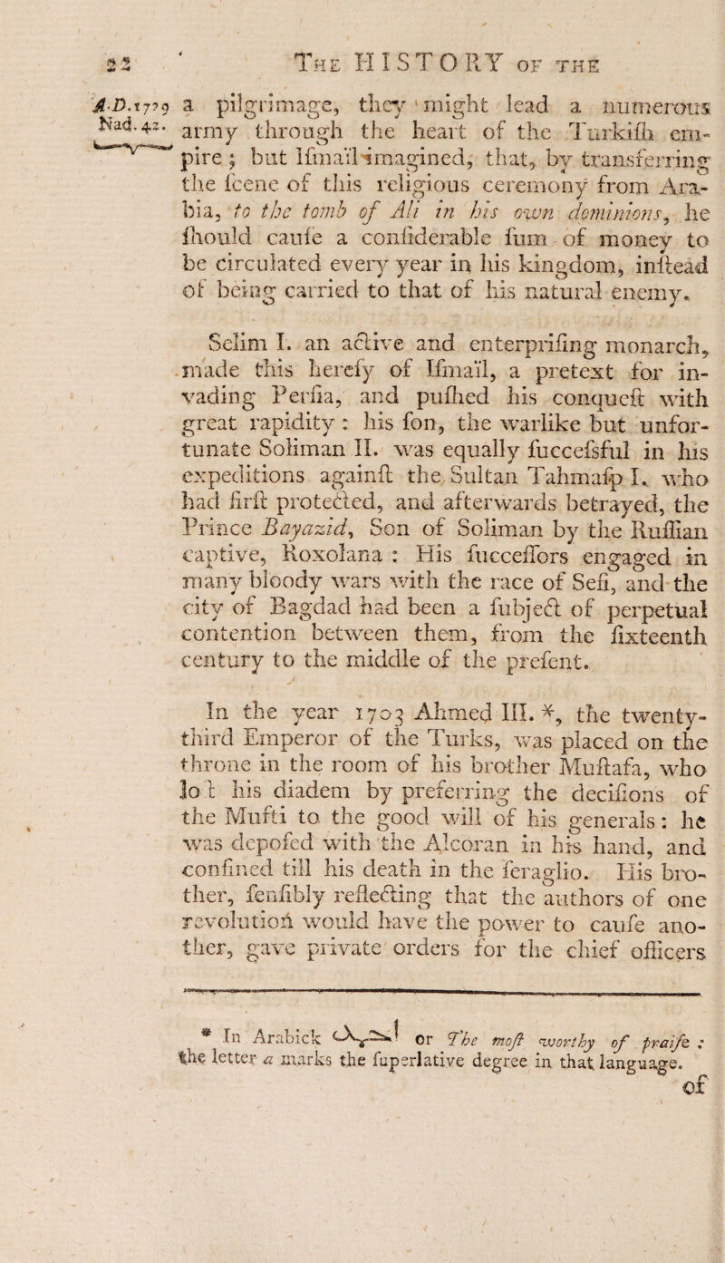 f S3 ^ ‘ The HISTORY of the J D'tj?9 a pilgrimage, they might lead a numerous Nad. 4-2- army through, the heart of the Turkifh em- ^ pire ; but Ifmail imagined, that, by transferring the feene of this religious ceremony from Ara¬ bia, to the tomb of All in his own dominions, he fhould caufe a confiderable fum of money to be circulated every year in his kingdom, inftead of being carried to that of his natural enemy., Selim I. an active and enterpriftng monarch, made this Iierefy of Ifmail, a pretext for in¬ vading Perfta, and pufhed his conqueft with great rapidity: his fon, the warlike but unfor¬ tunate Soliman II. was equally fuecefsful in Ins expeditions againft the Sultan Tahmafp L. who had fir it protected, and afterwards betrayed, the Prince Bayazid, Son of Soliman by the Ruffian captive, Roxolana : His fucceffors engaged in many bloody wars with the race of Seft, and the city of Bagdad had been a fubjeft of perpetual contention between them, from the fixteenth century to the middle of the prefent. In the year 1703 Ahmed III. the twenty- third Emperor of the Turks, was placed on the throne in the room of his brother Muflafa, who Jo l his diadem by preferring the decifions of the Mufti to the good will of his generals: he was clepofed with the Alcoran in his hand, and confined till his death in the feraglio. His bro¬ ther, feuilbly reflecting that the authors of one revolution would have the power to caufe ano¬ ther, gave private orders for the chief officers * tn Arabick or ’The moft nvortby of praifo. ; the letter a marks the fupsrlatiye degree in that, language. of