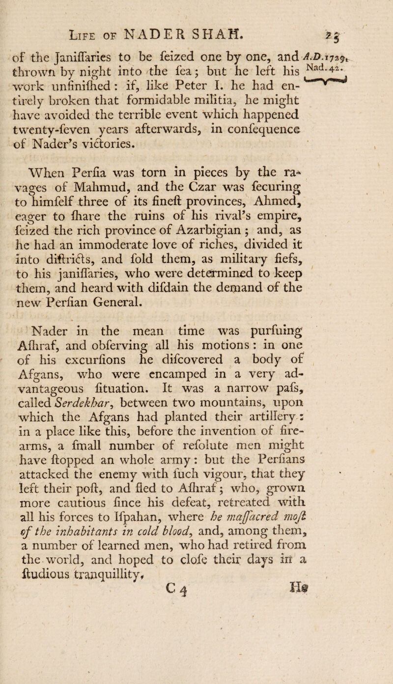 ; Life of NADER SHAH, % of the janiffaries to be feized one by one, and A.D.i7*$t thrown by night into the lea; but he left his Nad-4Z* work unfinilhed : if, like Peter I. he had en¬ tirely broken that formidable militia, he might have avoided the terrible event which happened twenty-feven years afterwards, in confequence of Nader’s victories. When Perfia was torn in pieces by the ra» vages of Mahmud, and the Czar was fecuring to himfelf three of its fineft provinces, Ahmed, eager to fhare the ruins of his rival’s empire, feized the rich province of Azarbigian ; and, as he had an immoderate love of riches, divided it into diftridts, and fold them, as military fiefs, to his janiffaries, who were determined to keep them, and heard with difdain the demand of the new Perfian General. Nader in the mean time was purfuing Afhraf, and obferving all his motions : in one of his excurfions he difcovered a body of Afgans, who were encamped in a very ad¬ vantageous fituation. It was a narrow pafs, called Serdekhar, between two mountains, upon which the Afgans had planted their artillery : in a place like this, before the invention of fire¬ arms, a fmail number of refolute men might have flopped an whole army: but the Perfians attacked the enemy with luch vigour, that they left their poll, and lied to Afhraf; who, grown more cautious fince his defeat, retreated with all his forces to Ifpahan, where he majfacred mojl cf the inhabitants in cold bloody and, among them, a number of learned men, who had retired from the world, and hoped to clofe their days in a fludious tranquillity, C 4 Hf /