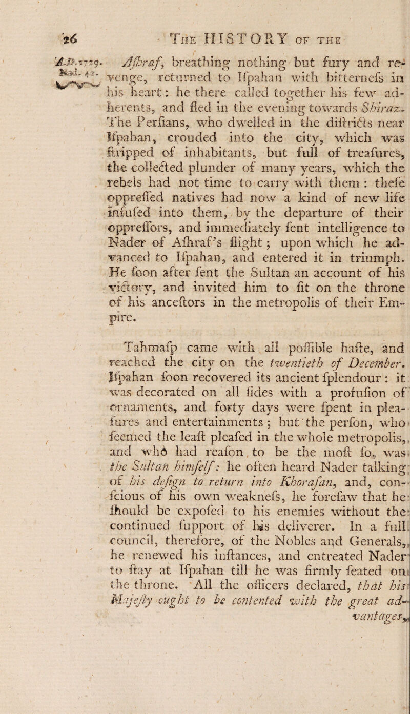 H.& Mad- 4.2. \ ■ The HISTORY of the r ■ ', 1 ■ Ajhrafi breathing nothing but fury and re* venge, returned to Ifpahaii with bkternefs in his- heart: he there called together his few ad- herents, and fled in the evening towards Shiraz. J o The Perfians,. who dwelled in the dill rifts near Ifpahan, crouded into the city, which was ffcripped of inhabitants, but full of treafures, the collected plunder of many years, -which the rebels had not time to carry with them : thefe opprefled natives had now a kind of new life infix fed into them, by the departure of their opprefiors, and immediately fent intelligence to header of Afhraf 7s flight; upon which he ad¬ vanced to Ifpahan, and entered it in triumph. He foon after fent the Sultan an account of his victory, and invited him to fit on the throne of his anceflors in the metropolis of their Em- pre. Tahmafp came with all pofllble hafle, and reached the city on the twentieth of December. Ifpahan foon recovered its ancient fplendour : it was decorated on all tides with a profufion of ornaments, and forty days were fpent in plea- fures and entertainments ; but the perfon, who feerhed the leafl: pleafed in the whole metropolis, and who had reafon to be the moil fo, was the Sultan himfelf: he often heard Nader talking of his deftgn to return into Khorafan, and, con- feious of his own weaknefs, he forefaw that he Hi Quid be expofed to his enemies without the continued fupport of his deliverer. In a full council, therefore, of the Nobles and Generals, lie renewed his infhmces, and entreated Nader to flay at Ifpahan till he was firmly feated on the throne. All the officers declared, that his Majejiy ought to be contented with the great ad- vantages*