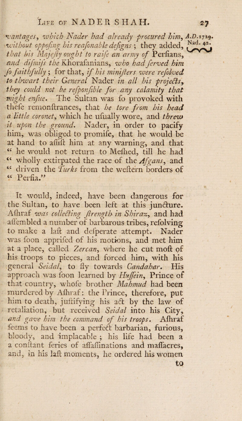 *v ant ages, which Nader had already procured him, A.D.ijzg. without oppofing his reasonable defigns ; they added, //W Ah Majejly ought to raife an army of Perfians, difmifs the Khorafanians, who had ferved him fo faithfully ; for that, if his minifters were refolded to thwart their General Nader in all his projects, they could not be refponfible for any calamity that might enfue. The Sultan was fo provoked with thefe remonftrances, that he tore from his head a little coronet, which he ufually wore, and threw it upon the ground. Nader, in order to pacify him, was obliged to promife, that he would be at hand to affift him at any warning, and that cc he would not return to Meilied, till he had wholly extirpated the race of the Afgans, and driven the Turks from the weftern borders of <c Perfia.” It would, indeed, have been dangerous for the Sultan, to have been left at this jun&ure. Afhraf was collecting Jlrength in Shiraz, and had affembled a number of barbarous tribes, refolving to make a lafl and defperate attempt. Nader was foon apprifed of his motions, and met him at a place, called Zercan, where he cut moft of his troops to pieces, and forced him, with his general Seidaf to fly towards Candahar. His approach was foon learned by Hujfein, Prince of that country, whofe brother Mahmud had been murdered by Afhraf: the Prince, therefore, put him to death, juftifying his act by the law of retaliation, but received Seidal into his City, and gave him the command of his troops. Afhraf ieems to have been a perfect barbarian, furious, bloody, and implacable ; his life had been a a conflant feries of affailinations and maffacres, and, in his laft moments, he oi'dered his women. to \