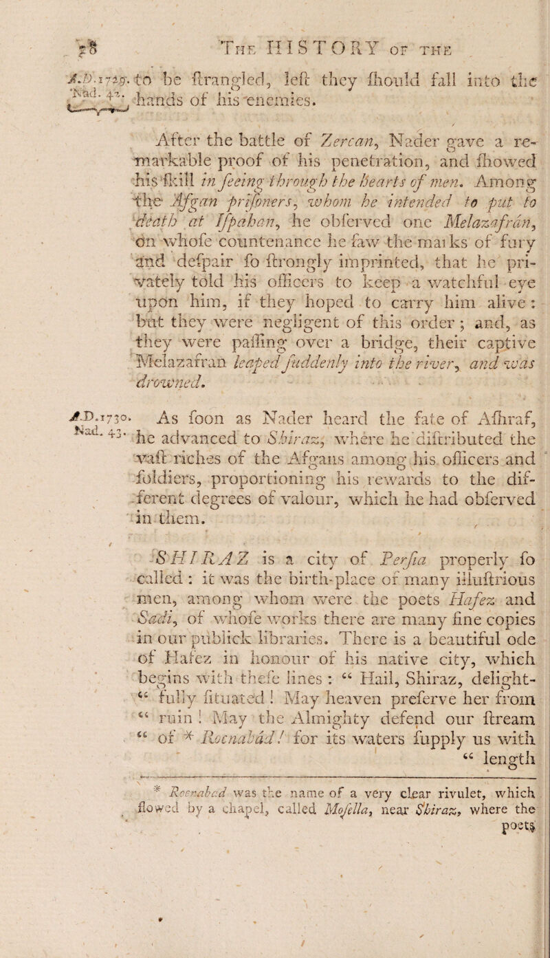 AJ:).l 7iff. 'Nad. 4%. j?JD„x730 Nad. 43. The HISTORY of the to be ftrangled, left they fhould fall into the hands of liis enemies. After the battle of Zercan, Nader gave a re¬ markable proof of his penetration, and thowed Ms Toll in feeing through the hearts of men. Among the* Afgan pnfoners, whom he intended to put to death at If pah an, he obfer-ved one Melazafran, on wliofe countenance he raw the maiks of fury and defpair fo ftrongly ifn printed, that he pri¬ vately told his officers to keep a watchful eye upon him, if they hoped to carry him alive : but they were negligent of this order ; and, as they were palling over a bridge, their captive Melazafran leaped fiddenly into the river, and was drowned. - As foon as Nader heard the fate of Aihraf, he advanced to Shiraz, where heidiftributed the vail riches of the A brans amonwhis officers and cj? O \ ioidiers, proportioning his rewards to the dif¬ ferent degrees of valour, which he had obferved in them. SHIRAZ is a city of Perfa properly fo called : it was the birth-place of many illuitrious men, among whom were the poets Hafez and Sadi, of wliofe works there are many fine copies in our piiblick libraries. There is a beautiful ode of Hafez in honour of his native city, which begins with thefe lines : ct Hail, Shiraz, delight- £ fully fit mated i May heaven preferve her from ruin ! May the Almighty defend our flream of * Roc nab ad! for its waters fupply us with “ length a u, * Rw.n&bad was the name of a very clear rivulet, which flowed by a chapel, called Mojella, near Shiraz, where the poet.i