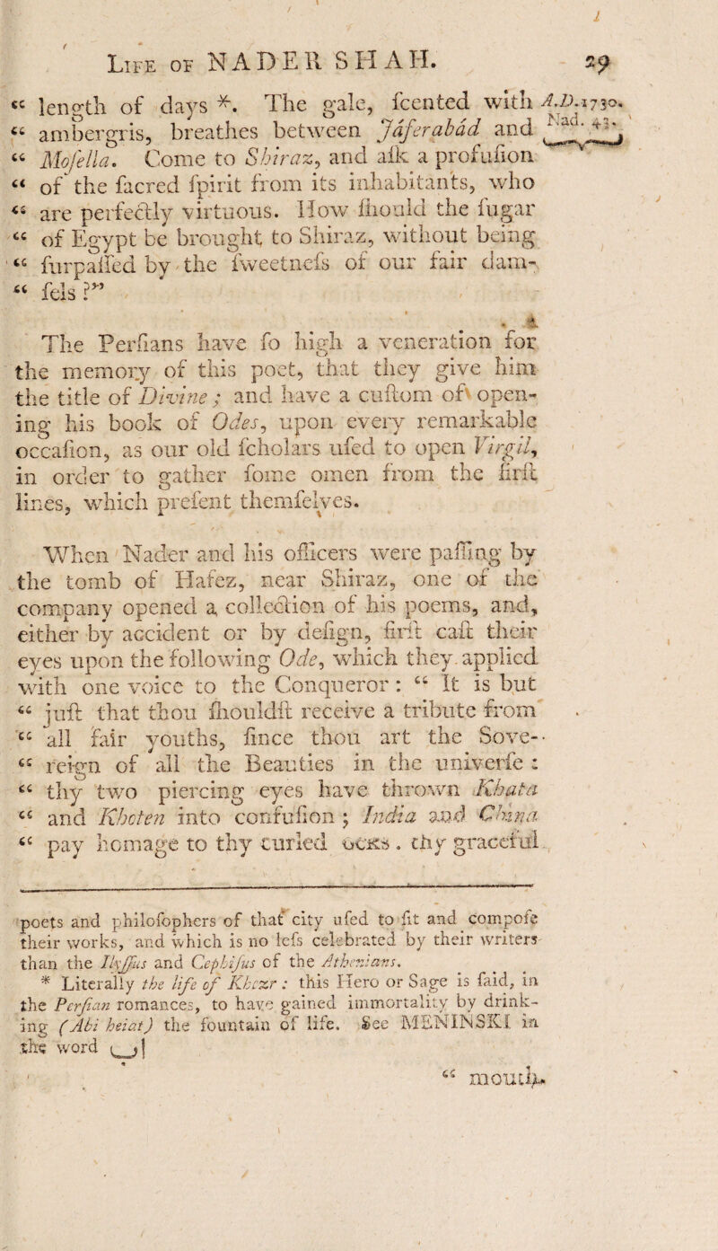 / I Life of NAD Ell SHAH. CC 66 66 66 46 66 66 66 ■9 length of days * *. The gale, fcented with A.I). 1730. ambergris, breathes between Jdferabad and ^ad‘ Mo fell a. Come to Shiraz, and aik a profufion of the facred fpirit from its inhabitants, who are perfectly virtuous. How fliould the fugar of Egypt be brought to Shiraz, without being fury ailed by the fweetncfs of our fair dam- felsV’ The Perfians have fo high a veneration for the memory of this poet, that they give him the title of Divine ; and have a cuftom ok open¬ ing his book of Odes, upon every remarkable occafion, as our old fcholars ufed to open Virgil, in order to gather fome omen from the firfi lines, which prefent themfelves. When Nader and Ids officers were palling by the tomb of Hafez, near Shiraz, one of the company opened a collection of his poems, and, either by accident or by cleiign, firft calf their eyes upon the following Ode, which they, applied with one voice to the Conqueror : 44 It is but 66 juft that thou fhouldft receive a tribute from cs all fair youths, fince thou art the Sove- • 44 reign of all the Beauties in the univerfe : 64 thy two piercing eyes have thrown Khala 44 and Khoten into confufion ; India and China 44 pay homage to thy curled ucks . thy graceful. poets and philofophers of that* city ufed to fit and compote their works, and which is no lets celebrated by their writers than the IkJjus and Cephifus of the Athenians. * Literally the life of Khcxr: this Kero or Sage is faid, in the Perfian romances, to have gained immortality by drink¬ ing (Abi heiat) the fountain of life. See MENINSKX in she word ^j\ ' _ 44 momfy*