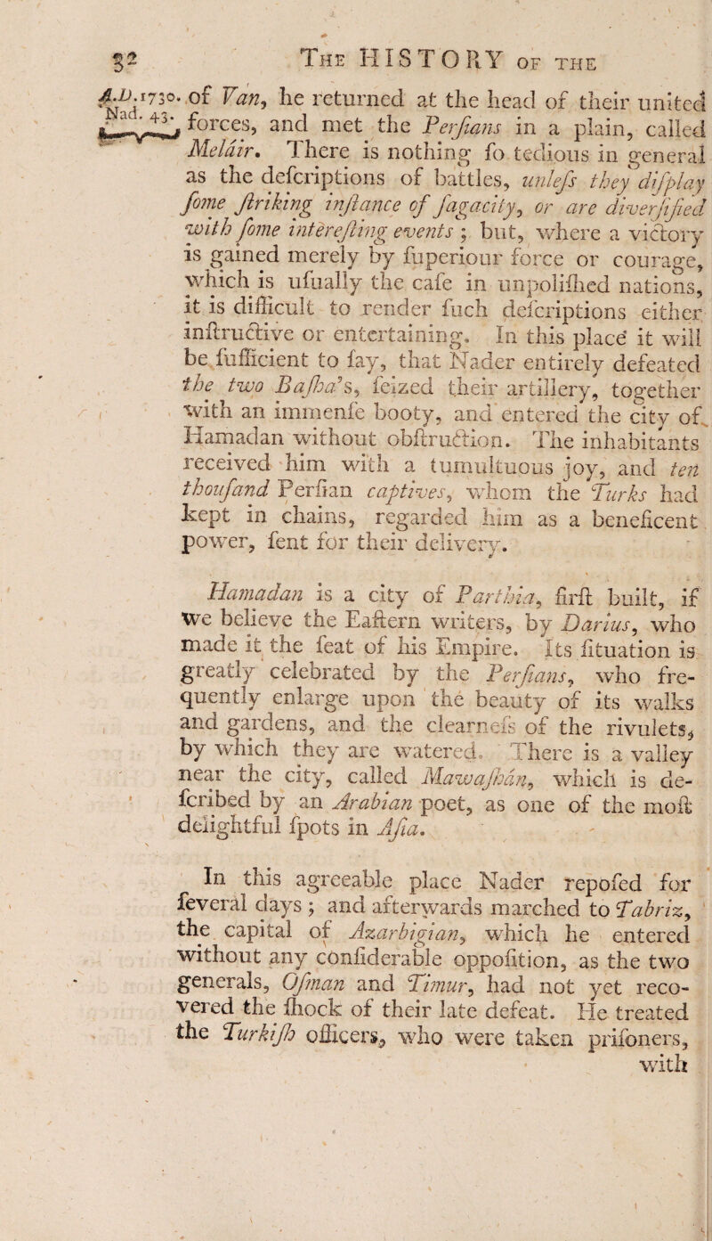 o* Van, he returned at the head of their united forces, and met the Perjtans in a plain, called Me lair • There is nothing fo tedious in general as the descriptions of battles, unlefi they difpi ay fome Jinking injlance of fagacity, or are diver fifed with fome interefing events ; but, where a victory is gained merely by fuperiour force or courage, which is ufualjy the cafe in unpolifhed nations, it is difficult to render fuch defcriptions either infixucHve or entertaining. In this place’ it will be fuffident to fay, that Nader entirely defeated the two Bafoa s, ieized their artillery, together with an immenfe booty, and entered the city of. Ham ad an without obflrudion.. The inhabitants received him with a tumultuous joy, and ten thoufand Perfian captives, whom the Turks had kept in chains, regarded him as a beneficent , power, fent for their delivery. Hama dan is a city or Par thin, firfi: built, if We believe the Eaftern writers, by Darius, who made it the feat of his Empire. Its fituation is greatly celebrated by the Perjtans, who fre¬ quently enlarge upon ' the beauty of its walks and gardens, and the clearneis of the rivulets^ by which they are watered.. There is a valley near the city, called Mawajhdn, which is de- fcribed by an Arabian poet, as one of the mold delightful fpots in Afia. In this agreeable place Nader repofed for feveral days ; and afterwards marched to Tabriz, the capital of Azarbigian, which he entered without any confiderable oppoiition, as the two generals. Of nan and C1 imur, had not yet reco¬ vered the fhock of their late defeat. Ele treated the Turkifh officers^ who were taken prisoners, with