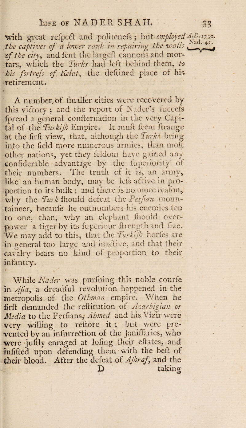 tvath great refpect ana pohtenefs ; but employed i r r 7 xi * , • • ±1  11 Nad. 43-. the captives oj a lower rank m repairing the walls of the city, and lent the largeft cannons and mor¬ tars, which the Turks had left behind them, to his fortrefs of Kelat, the deftined place of his retirement. A number, of fmaller cities were recovered by this victory ; and the report of Nader’s {needs fpread a general confternation in the very Capi¬ tal of the Turkijh Empire. It muft feem ft range at the firft view, that, although the Turks bring into the field more numerous armies, than moil: other nations, yet they feldorn have gained any confiderabie advantage by the fuperiority of their numbers. The truth of it is, an army, like an human body, may be Ms adive in pro¬ portion to its bulk ; and there is no more reafom, why the Turk fiiould defeat the Perf an moun¬ taineer, becaufe he outnumbers his enemies ten to one, than, why an elephant fiiould over¬ power a tiger by its fuperiour fire noth and fize. We may acid to this, that the Turkijh horfes are in general too large and inactive, and that their cavalry bears no kind of proportion to their infantry. While Nader was purfiling this noble courfe in Ajia, a dreadful revolution happened in the metropolis of the Othman empire. When he firfi demanded the reftitution of Azarbigian or Media to the Perfians, Ahmed and his Vizir were very willing to reftore it ; but were pre¬ vented by an infurredion of the Januaries, who were juftly enraged at lofing their eftates, and infilled upon defending them with the belt; of their blood. After the defeat of Afnraf and the D taking