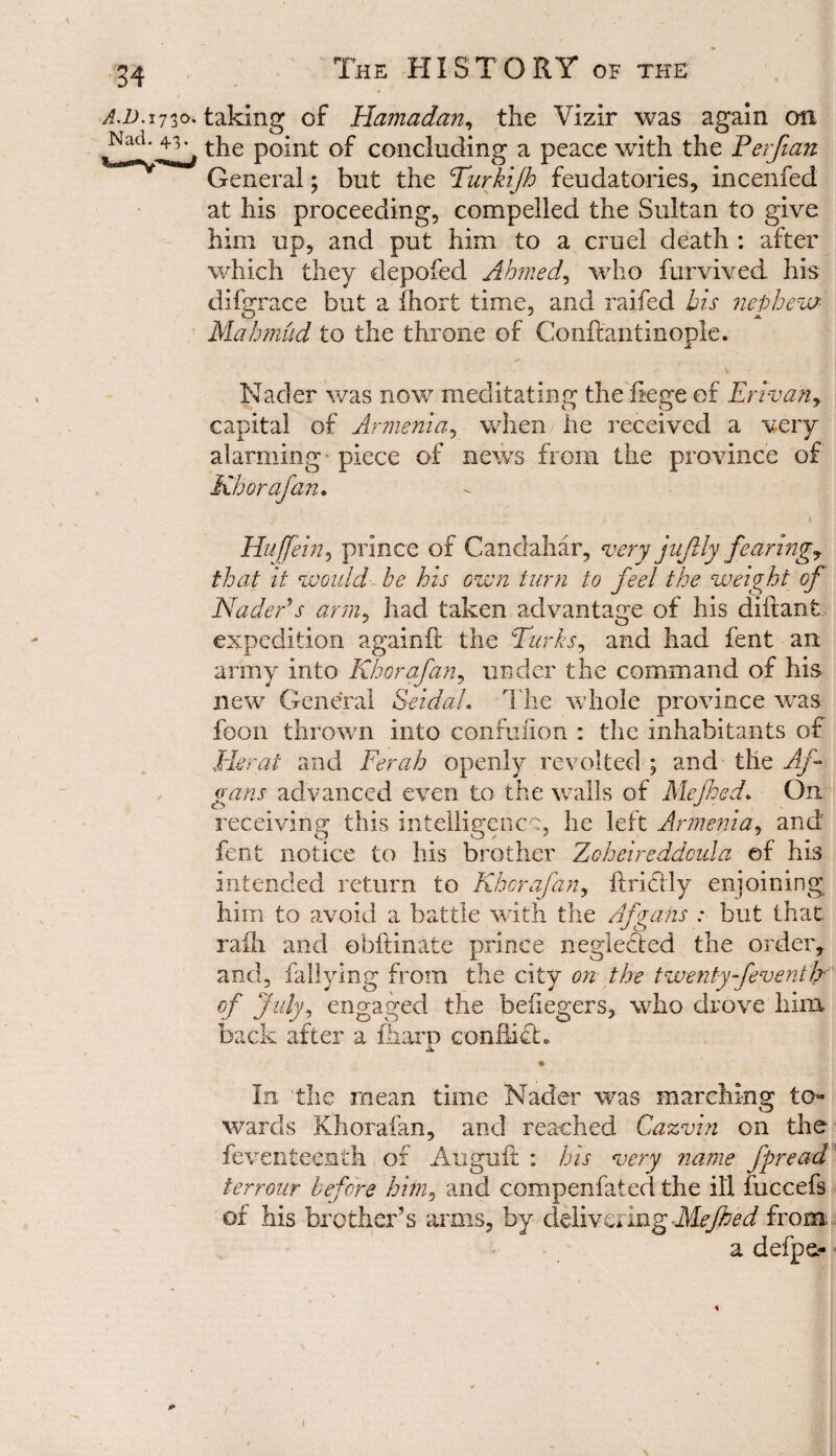 a.d.1730. taking of Hamadan, the Vizir was again on the point of concluding a peace with the Perfian General; but the Turkijh feudatories, incenfed at his proceeding, compelled the Sultan to give him up, and put him to a cruel death : after which they depofed Ahmed, who furvived his difgrace but a fhort time, and raifed bis nephew Mahmud to the throne of Gonftantinople. Nader was now meditating the fege of Erivany capital of Armenia, when he received a very alarming piece of news from the province of Kb or afan. Huffein, prince of Candahar, very jufily fearing, that it would be his own turn to feel the weight of Nader's army had taken advantage of his diftant expedition againft the Turks, and had fent an army into Khorafan, under the command of his new General SeidaL The whole province wras foon thrown into confuiion : the inhabitants of Herat and Ferah openly revolted ; and the Af gans advanced even to the walls of Me fed. On receiving this intelligence, he left Armenia, and fent notice to his brother Zoheireddcula of his intended return to Khorafan, if riel ly enjoining him to avoid a battle with the Af gaits : but that raih and ohftinate prince neglected the order, and, fallying from the city on the twenty-[eventJr of July, engaged the befiegers, who drove him back after a fharp conflict. In the mean time Nader was marching to¬ wards Khorafan, and reached Cazvin on the feventeenth of Auguft : his very name fpread terrour before him, and compenfated the ill fuccefs of his brother’s arms, by delivering Me fed from a defpe- 1