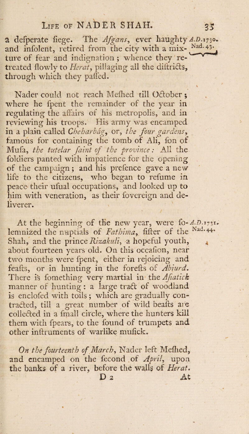 a defperate liege. The Afgans, ever haughty AD. and infolent, retired from the city with a mix- ture of fear and indignation ; whence they re¬ treated flowly to Herat, pillaging all the diftri&s, through which they palled. % f \ Nader could not reach Melhed till Oftober ; where he fpent the remainder of the year in regulating the affairs of his metropolis, and in reviewing his troops. His army was encamped in a plain called Che bar bag, or, the four gardens, famous for containing the tomb of Ali, fon of Mu fa, the tutelar faint of the province: All the foldiers panted with impatience for the opening of the campaign; and his prefence gave a new life to the citizens, who began to refume in peace their ufual occupations, and looked up to him with veneration, as their fovereign and de¬ liverer. At the beginning of the new year, were fo-AD. lemnized the nuptials of Fathima, lifter of the Shah, and the prince Rizakuli, a hopeful youth, about fourteen years old. On this occafion, near two months were fpent, either in rejoicing and feafts, or in hunting in the forefts of Abiurd. There i‘s fomething very martial in the Afiatick manner of hunting : a large traft of woodland is enclofed with toils ; which are gradually con¬ tracted, till a great number of wild beafts are collected in a fmall circle, where the hunters kill them with fpears, to the found of trumpets and other inftruments of warlike mulick. On the fourteenth of March, Nader left Mefhed, and encamped on the fecond of April, upon the banks of a river, before the walls of Herat• D 2 At *73*' .44,