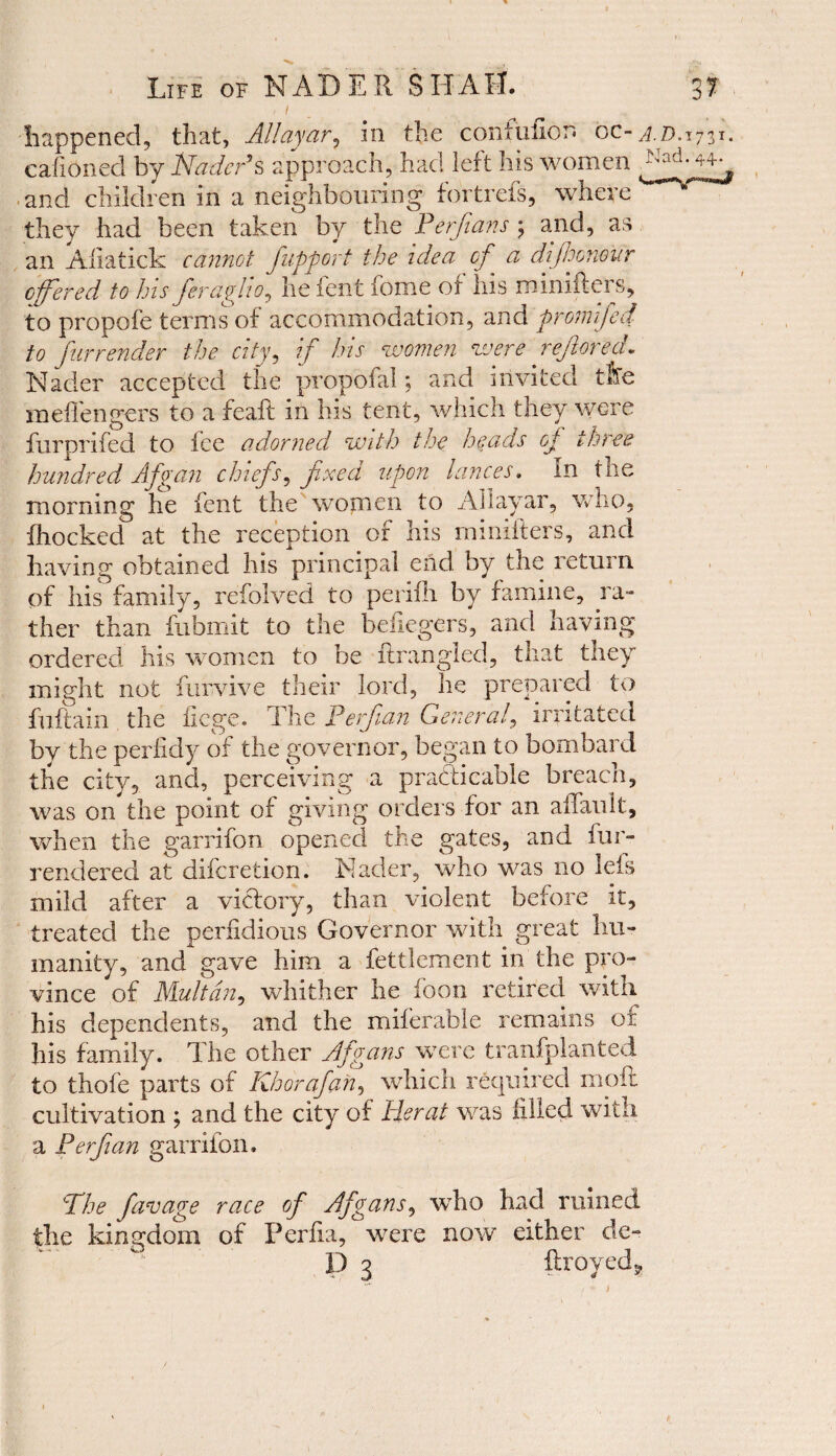 . I ’ * happened, that, Allayar, in the contuiior. oc-a.d. cafioned by Nader’s approach, had left his women and children in a neighbouring fort refs, where they had been taken by the Perfians ; and., as an Aliatick cannot fupport the idea of a difoonour offered to his feraglio, he lent fome of his m milters, to propofe terms of accommodation, and promifed to fur render the city, if his women were reft orecL Nader accepted the propofal; and invited tlTe meffengers to a feaft in his tent, which they were furprifed to fee adorned with the heads of three hundred Afgan chiefs, fixed upon lances. In the morning he fent the women to Allayar, who, fhocked at the reception of his mi miters, and having obtained his principal end by the return of his family, refolved to perifli by famine, ra¬ ther than fubmit to the befiegers, and having ordered his women to be firangled, that they might not furvive their lord, he prepared to fuftain the liege. The P erf an General, irritated by the perfidy of the governor, began to bombard the city, and, perceiving a practicable breach, was on the point of giving orders for an affault, when the garrifon opened the gates, and fur- rendered at diferetion. Nader, who was no lefs mild after a victory, than violent before it, treated the perfidious Governor with great hu¬ manity, and gave him a fettlement in the pro¬ vince of Multan, whither he foon retired with his dependents, and the miferable remains of his family. The other Ajgans were tranfplanted to thofe parts of Khorafah, which required moft cultivation ; and the city of Herat was filled with a Perfian garriibn. The favage race of Afgans, who had ruined the kingdom of Perfia, were now either de¬ ll) 3 ilroyedj,