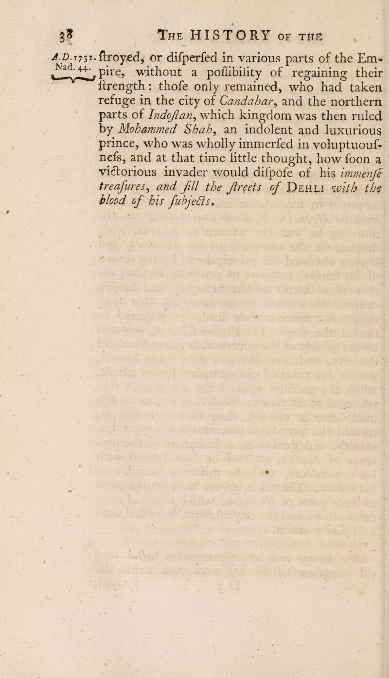 /.jD.1731. flxoyed, or difperfed in various parts of the Em- ^Nad. 44^, pjre9 without a poflibiiity of regaining their ftrength: thofe only remained, who had taken refuge in the city of Candahar, and the northern parts of Indofian, which kingdom was then ruled by Mohammed Shah, an indolent and luxurious prince, who was wholly immerfed in voluptuouf- nefs, and at that time little thought, how foon a victorious invader would difpofe of his immenje treafures, and fill the Jireets of Dehli with the blood of his fubjehls* %