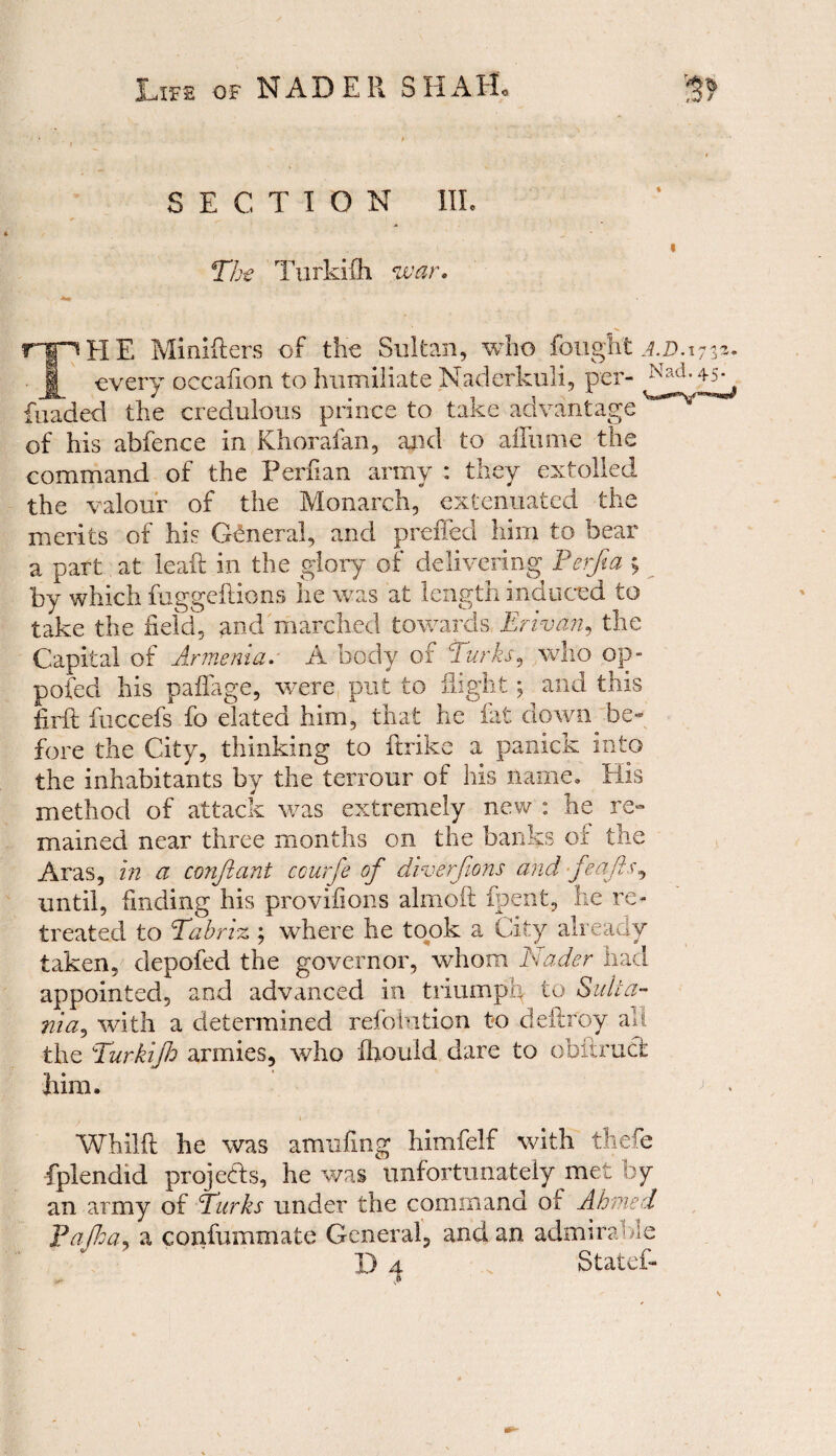 SECTION III. The Turkifh war. THE Minifters of the Sultan, who fought a.d. 1733- every occafion to humiliate Naderkuli, per- foaded the credulous prince to take advantage of his abfence in Khorafan, and to afliime the command of the Perfian army : they extolled the valour of the Monarch, extenuated the merits of his General, and preffed him to bear a part, at leak in the glory of delivering Perfia 5 by which fuggeftions lie was at length induced to take the field, and marched towards Erivan, the Capital of Armenia. A body of 'larks, who op- poled his paflage, were put to flight; and this firft fiiccefs fo elated him, that he fat down be¬ fore the City, thinking to ftrike a panick into the inhabitants by the terrour of his name. His method of attack was extremely new : he re» mained near three months on the banks oi the Aras, in a conjiant courfe of diverjions and feafts, until, finding his provifions alinoft fpent, he re¬ treated to Tabriz ; where he took a City already taken, depofed the governor, whom Nader had appointed, and advanced in triumph to Suita- nia^ with a determined refolution to deftroy all the Turkifh armies, who fhould dare to obftruci him, j • . . ‘ Whilft he was amufing himfelf with thefe fplendid projects, he was unfortunately met by an army of Turks under the command of Ahmed Fafha, a confummate General, and an admirable