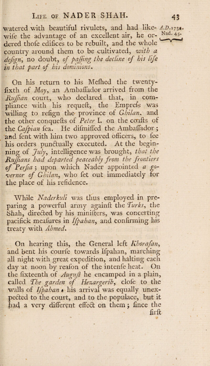 watered with beautiful rivulets, and had like- AD.173^ wife the advantage of an excellent air, he or- ,_^ad‘ dered thofe edifices to be rebuilt, and the whole country around them to be cultivated, with a defign, no doubt, of faffing the decline of his life in that fart of his dominions„ On his return to his Melhed the twenty- fixth of May, an Ambaffador arrived from the Ruffian court, who declared that, in com¬ pliance with his requeft, the Emprefs was willing to refign the province of Ghilan. and the other conquelts of Peter I. on the coafts of the Caff ian fea. He difmiffed the Ambaffador ; and fent with him two approved officers, to fee his orders punctually executed. At the begin¬ ning of July, intelligence was brought, that the Ruffians had defarted feaceabiy from the frontiers of Perfia ; upon which Nader appointed a go¬ vernor of Ghilan, who fet out immediately for the place of his refidence. While Naderkuli was thus employed in pre¬ paring a powerful army againft the Turks, the Shah, directed by his minifters, was concerting pacifick meafures in Iff ah an, and confirming his treaty with Ahmed. On hearing this, the General left Rhorafan, and bent his courfe towards Ifpahan, marching all night with great expedition, and halting each day at noon by reafon of the intenfe heat. On the fixteenth of Auguft he encamped in a plain, called The garden of Hezargerib, clofe to the walls of Iff ah an » his arrival was equally unex¬ pected to the court, and to the populace, but it a very different effect on them; fince the * firft