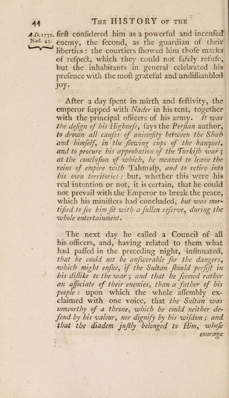 a.d>3732. firft coniidered him as a powerful and incenfecf Nad. 45. enemy? the fecond, as the guardian of their liberties : the courtiers fhowed him thofe marks of refpeft, which they could not fafely refufe, but the inhabitants in general celebrated his prefence with the moft grateful and undiflembled j°y- - ‘j After a day fpent in mirth and feftivity, the emperor flipped with Nader in his tent, together with the principal officers of his army. It was the defign of his Highnefs, fays the Perfian author, to drown all caufes of animofity between the Shah and himfelf in the flowing cups of the banquet, and to procure his approbation of the Turkijh war ; at the conclufion of which* he meaned to leave the reins of empire with Tahmafp, and to retire• into his own territories : but, whether this were his real intention or not, it is certain, that he could not prevail with the Emperor to break the peace, which his minifters had concluded, but was mor¬ tified to fee him Jit with a fallen referve, during the whole entertainment. The next day he called a Council of all his officers, and, having related to them what had pa£Ted in the preceding night, infinuated, that he could not be anfwerable for the dangers, which might enfiie, if the Sultan jhould ferfijl in his diflike to the war ; and that he feemed rather an affociate of their enemies, than a father of his people : upon which the whole aiTembly ex¬ claimed with one voice, that the Sultan was unworthy of a throne, which he could neither de¬ fend by his valour, nor dignify by his wifdom ; and that the diadem juftly belonged to Him, whofe courage 1 f;