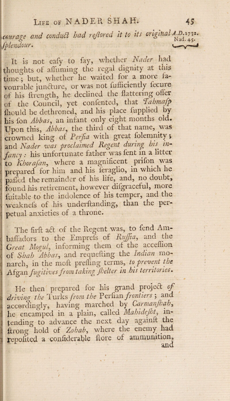 „mirage and conduit had reftored it to its original Splendour. wy*** It is not eafy to fay, whether Nader had thoughts of affuming the regal dignity at this timet but, whether he waited for a more fa¬ vourable juncture, or was not diffidently fecure of his ftrength, he declined the flattering offer of the Council, yet conferred, that Tahmafp fiiould be dethroned, and his place {applied by his fon Abbas, an infant only eight months old* Upon this, Abbas, the third of that name, was j crowned king of Rerfia with gieat folemnity i and Nader cwcis proclaimed Regent dw mg his in— fancy .* his unfortunate latner was lent in a litter to Khorafan, where a magnificent pi lion was prepared for him and his feraglio, in which he palled the remainder of his life, and, no doubt, found his retirement, however di('graceful, more fuitable to the indolence of his temper, and the weaknefs of his underftanding, than the per¬ petual anxieties of a throne. The firft aft of the Regent was, to fend Am- baffadors to the Emprefs of RuJJia, and the Great Mogul, informing them of the acceflion of Shah Abbas, and requefting the Indian mo¬ narch, in the moil prefling terms, to prevent the Afgan fugitives from taking fbelter in his terruoi les • J ' He then prepared for his grand project of j driving the Turks from the Perfian frontiers $ and : accordingly, having marched by Carmanjhah, he encamped in a plain, called Mahidejht, in¬ tending to advance the next day againit the ftrong hold of Zohab, where the enemy had ‘ I’GDoifted a confiderafile ftore of ammunition, and /