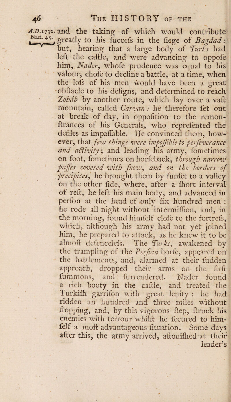 A.D.i732. and the taking of which would contribute greatly to his iliccefs in the liege of Bagdad: but, hearing that a large body of Turks had left the caftle, and were advancing to oppofe him, Nader, whofe prudence was equal to his valour, chofe to decline a battle, at a time, when the lofs of his men would have been a great -cbftacle to his defigns, and determined to reach Zohab by another route, which lay over a vaft: mountain, called Car van: he therefore fet out at break of day, in oppofition to the remon- ftrances of his Generals, who reprefented the defiles as impaflable. He convinced them, how* ever, that few things were impojjible to perfeverance and activity; and leading his army, fometimes on foot, fometimes on horfeback, through narrow pajjes covered with fnow, and on the borders of precipices, he brought them by funfet to a valley on the other fide, where, after a fhort interval of reft, he left his main body, and advanced in perfon at the head of .only fix hundred men : he rode all night without intermiftion, and, in the morning, found himfelf clofe to the fortrefs, which, although his army had not yet joined him, he prepared to attack, as he knew it to be aim oft defencelefs. The Turks, awakened by the trampling of the Perjian horfe, appeared on the battlements, and, alarmed at their hidden approach, dropped their arms on the firft fummons, and furrendered. Nader found a rich booty in the caftle, and treated the Turkifh garrifon with great lenity : he had ridden an hundred and three miles without flopping, and, by this vigorous ftep, ftruck his enemies with terrour whilft he fecured to him¬ felf a moft advantageous lituation. Some days after this, the army arrived, aftonillied at their leader's 1