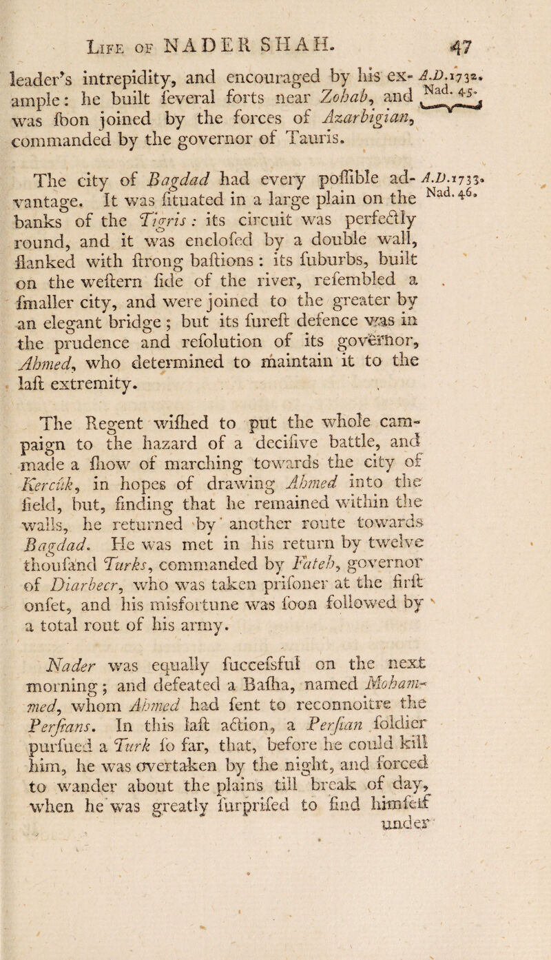 leader s intrepidity, and encouraged by his ex- AS. 1732. ample: lie built feveral forts near Zohab, and was foon joined by the forces of Azarbigian, commanded by the governor of Tauris. The city of Bagdad had every poilible ad- A.D.ijn* vantage. It was fituated in a large plain on the Nad<46- banks of the Tigris : its circuit was perfectly round, and it was enclofed by a double wall, flanked with ftrong baftions : its fuburbs, built on the weflern fide of the river, refembled a fnialler city, and were joined to the greater by an elegant bridge ; but its fureft defence was in the prudence and refolution of its governor, Ahmed, who determined to maintain it to the laft extremity. The Regent wiflied to put the whole cam¬ paign to the hazard of a decifive battle, and made a fliow of marching towards the city of Kercuk, in hopes of drawing Ahmed Into the field, but, finding that he remained within the walls, he returned by’ another route towards Bagdad. He was met in his return by twelve thoufand Turks, commanded by Fateh, governor of Diarbecr, who was taken prifoner at the fir it onfet, and his misfortune was loon followed by v a total rout of his army. Nader was equally fuccefsful on the next morning ; and defeated a Bafha, named Moham- med, whom Ahmed had fent to reconnoitre the Ferjians. In this laft addon, a Perftan foldier purfued a Turk io far, that, before he could kill him, he was overtaken by the night, and forced to winder about the plains till break of day, when he was greatly furprifed to find himleif under