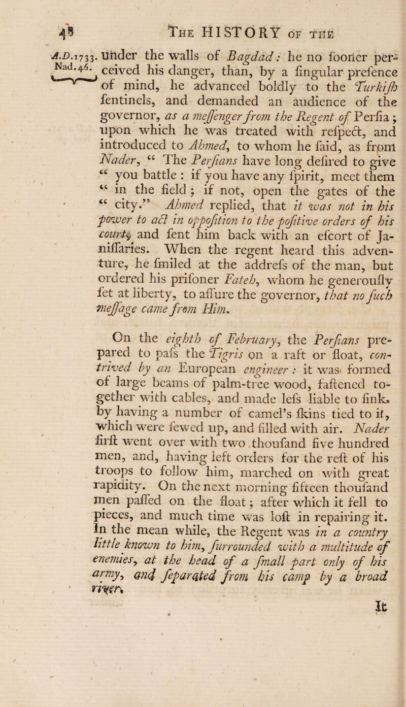 733. under the walls of Bagdad: he no fooner per» • ceived his danger, than, by a ftngular pretence of mind, he advanced boldly to the Turkifo fentinels, and demanded an audience of the governor, as a mejfenger from the Regent of Perfia; upon which he was treated with refpect, and introduced to Ahmed., to whom he faid, as from Nader, C£ The Ferfians have long dehred to give you battle : if you have any fpirit, meet them 4C in the field ; if not, open the gates of the 4C city.’5 Ahmed replied, that it was not in his power to adl in oppofition to the pofitive orders of his courts * and fent him back with an efcort of Ja- niflaries. When the regent heard this adven¬ ture, he finiled at the addrefs of the man, but ordered his prifoner Fateh, whom he generouily let at liberty, to allure the governor, that no fuch niejfage came from Him. On the eighth of February, the Ferfians pre¬ pared to pafs the Tigris on a raft or float, con¬ trived by an European engineer: it was* formed of large beams of palm-tree wood, fattened to¬ gether with cables, and made lefs liable to fink* by having a number of camePs fkins tied to it, which were fewed up, and filled with air. Nader iirfl went over with two thoufand five hundred men, and, having left orders for the reft of his troops to follow him, marched on with great rapidity. On the next morning fifteen thoufand men paffed on the float; after which it fell to pieces, and much time was loft in repairing it. In the mean while, the Regent was in a country Fit tie known to him, furrounded with a multitude of enemies, at the head of a fmall part only of his arjny, qu4 feparated from his camp by a broad 1riyen It