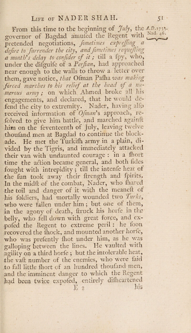 / Life of NADER SHAH. 51 From this time to the beginning of July, the A.D. 173'5- governor of Bagdad amufed the Regent with pretended negotiations, fomethnes exprejfmg a defire to furrender the city, and fomethnes requeuing a month's delay to confder of it; till a fpy, who, under the difguife of a Perfian, had approached near enough to the walls to throw a> letter over them, gave notice, that Ofman Paiha^cw making forced marches to his relief at the head* of a nu¬ merous army ; on which Ahmed broke all his engagements, and declared, that he would de¬ fend th e city to extremity. Nader, having alfp received information of Ofman's approach, re- halved to give him battle, and marched againft him on the feventeenth of July, leaving twelve thoufand men at Bagdad to .continue the block¬ ade. He met the Turkifh army in a plain, di¬ vided by the Tigris, and immediately attacked their van with undaunted courage : in a fhorfc time the action became general, and both tides fought with intrepidity ; till the infenfe heat of the fun took away their ftrength and fpirits, In the midft of the combat, Nader, who {hared the toil and danger of it with the meaneft of his foldiers, had mortally wounded two Turks, who were fallen under him ; but one of them, in the agony of death, Truck his hone in the belly, who fell down with great force, and ex- pofed the Regent to extreme peril : he foon recovered the fhock, and mounted another liorle, who was prefently fhot under him, as he was galloping between the lines. Be vaulted with agility on a third horfe ; but the intolerable heat, the raft number of the enemies, who were laid to fall little fhort of an hundred thoufand men, and the imminent danger to which the Regent had been twice expofed, entirely difheartened T,'1 ' Ti r»