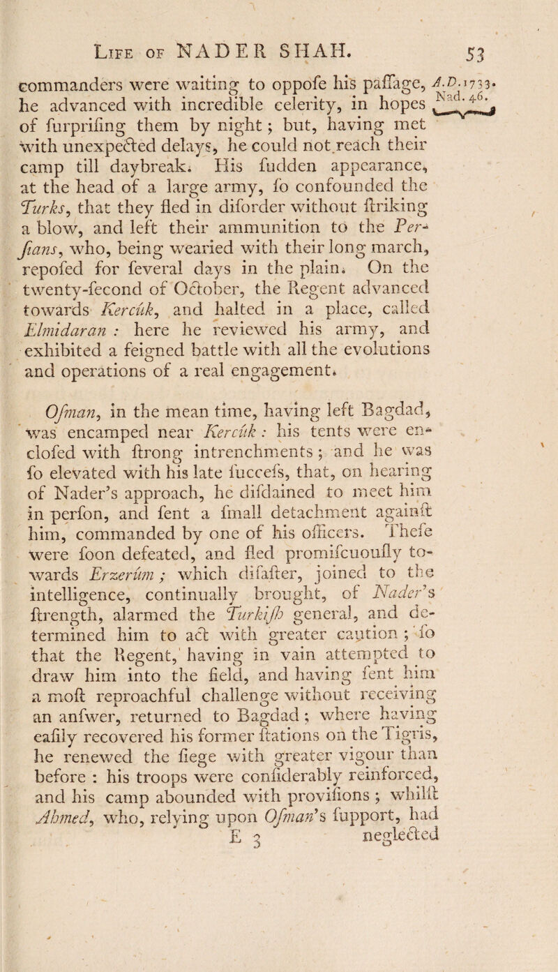 he advanced with incredible celerity, in hopes ^ of furprifing them by night; but, having met with unexpected delays, he could not.reach their camp till daybreak* His fudden appearance, at the head of a large army, fo confounded the Tirks, that they fled in diforder without ftriking a blow, and left their ammunition to the Perj fians, who, being wearied with their long march, repofed for feveral days in the plain* On the twenty-fecond of October, the Regent advanced towards Kercuk, and halted in a place, called Elmidaran : here he reviewed his army, and exhibited a feigned battle with all the evolutions and operations of a real engagement* Ofman, in the mean time, having left Bagdad, was encamped near Kercuk : his tents were en« clofed with flrong intrenchments ; and he was fo elevated with his late fuccefs, that, on hearing of Nader’s approach, he difdained to meet him in perfon, and fent a finall detachment againit him, commanded by one of his officers. Thefe were foon defeated, and fled promifcuoufLy to¬ wards Erzerum; which dilafler, joined to the intelligence, continually brought, of Nader s flrength, alarmed the Turkijh general, and de¬ termined him to act with greater caution ; fo that the Regent, having in vain attempted to draw him into the field, and having fent him a mofl reproachful challenge without receiving an anfwer, returned to Bagdad ; where having eafily recovered his former Rations on the 1 igris, he renewed the liege with greater vigour than before : his troops were conflderably reinforced, and his camp abounded with provifions ; whilif Ahmed, who, relying upon Ofman9s fupport, had nenlected Q