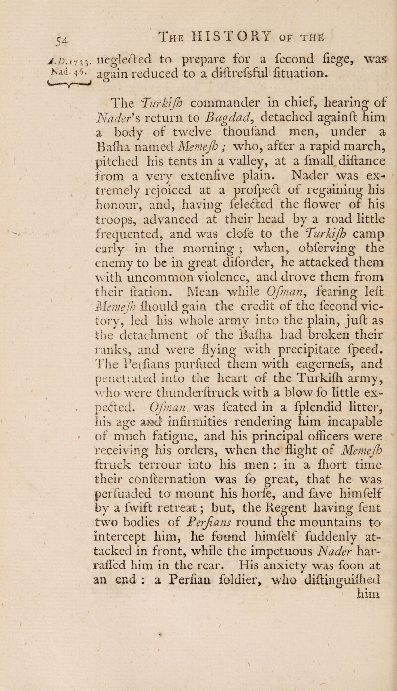 j.d. 1733. neglected to prepare for a fecond fiege, was Nad. 46. again reduced to a diftrefsful fituation. The Turkijh commander in chief, hearing of Nader’s return to Bagdad, detached againft him a body of twelve thoufand men, under a Baflia named Memejh ; who, after a rapid march, pitched his tents in a valley, at a fmall diftance from a very extenfive plain. Nader was ex¬ tremely rejoiced at a profpect of regaining his honour, and, having feletded the flower of his troops, advanced at their head by a road little frequented, and was clofe to the Furkijh camp early in the morning ; when, obferving the enemy to be in great diforder, he attacked them with uncommon violence, and drove them from their Ration. Mean while Ofman, fearing left Memejh fhould gain the credit of the fecond vic¬ tory, led his whole army into the plain, juft as the detachment of the Baflia had broken their ranks, and were flying with precipitate fpeed. The Perfians purfued them with eagernefs, and penetrated into the heart of the Turkifti army, who were thunderftruck with a blow fo little ex- pceded. Ofman. was feated in a fplendid litter, his age a»d infirmities rendering him incapable of much fatigue, and his principal officers were receiving his orders, wffien the flight of Memejh ftruck terrour into his men : in a ftiort time their confternation was fo great, that he was perfuaded to mount his horfe, and fave himfelf by a fwift retreat; but, the Regent having fent two bodies of Ferfans round the mountains to intercept him, he found himfelf fuddenly at¬ tacked in front, while the impetuous Nader har- rafled him in the rear. His anxiety was foon at an end : a Perfian foldier, who diftinguifhed him /