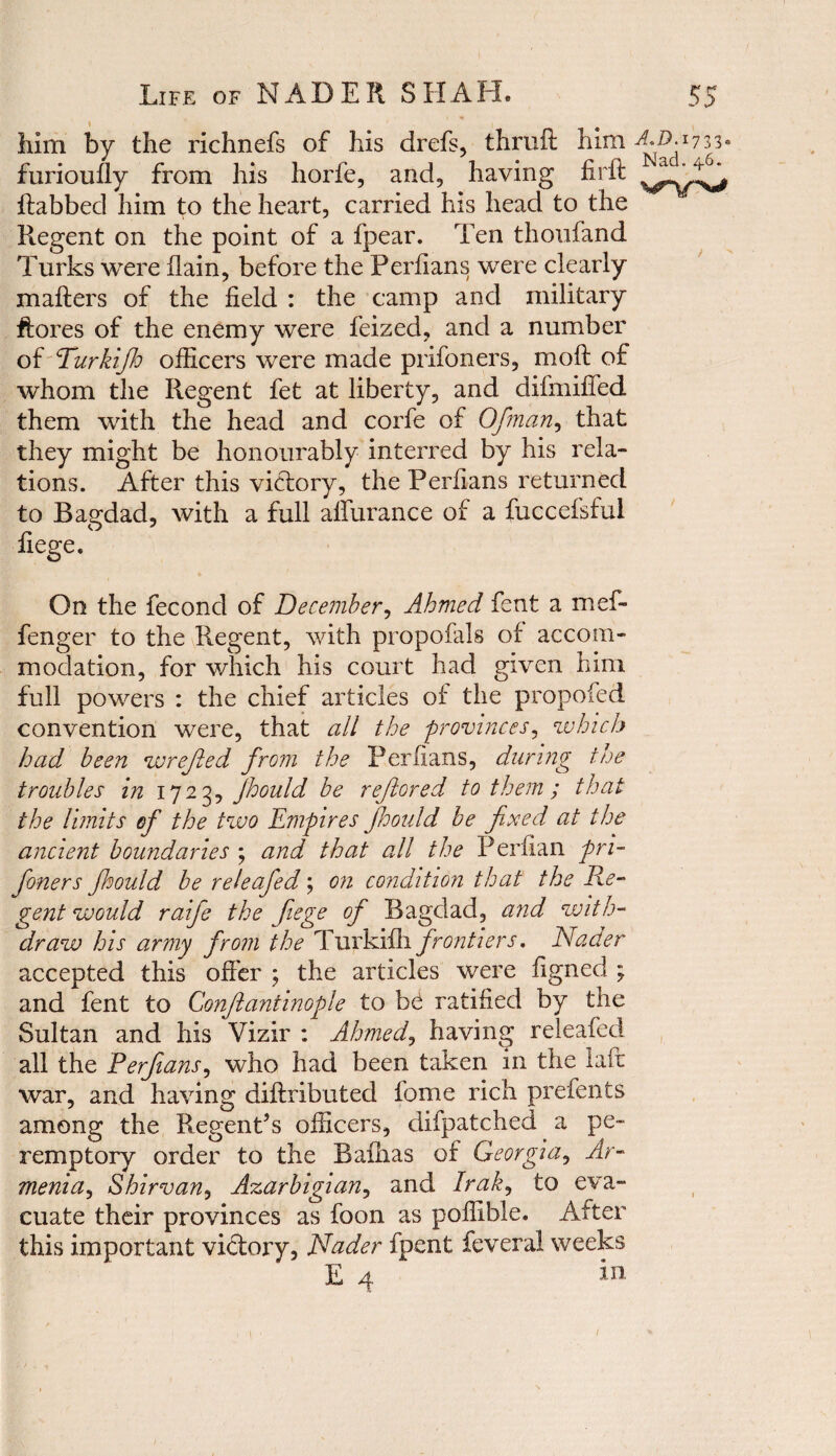 him by the richnefs of his drefs, thruft him a.d. 1733. furioufly from his horfe, and, having fir ft ftabbed him to the heart, carried his head to the Regent on the point of a fpear. Ten thonfand Turks were flain, before the Perfians were clearly mafters of the field : the camp and military ftores of the enemy were feized, and a number of Turkijh officers were made prifoners, moft of whom the Regent fet at liberty, and difmifted them with the head and corfe of Ofman, that they might be honourably interred by his rela¬ tions. After this victory, the Perfians returned to Bagdad, with a full allurance of a fuccefsful liege. On the fecond of December, Ahmed fent a mef- fenger to the Regent, with propofals of accom¬ modation, for which his court had given him full powers : the chief articles of the propofed convention were, that all the provinces, which had been wrejled from the Perfians, during the troubles in 1723, Jhould be refiored to them ; that the limits of the two Empires jhould be fixed at the ancient boundaries ; and that all the Perfian pri¬ foners Jhould be releafed; on condition that the Re¬ gent would raife the fiege of Bagdad, and with¬ draw his army from the Turkifh frontiers. Nader accepted this offer ; the articles were figned ; and fent to Conflantinople to bC ratified by the Sultan and his Vizir : Ahmed, having releafed all the Perfians, who had been taken in the laft war, and having diftributed fome rich prefents among the Regent’s officers, difpatched a pe¬ remptory order to the Baflias of Georgia, Ar¬ menia^ Shirvan, Azarbigian, and Irak, to eva¬ cuate their provinces as foon as poffible. After this important victory, Nader fpent feveral weeks E 4 in 1 \