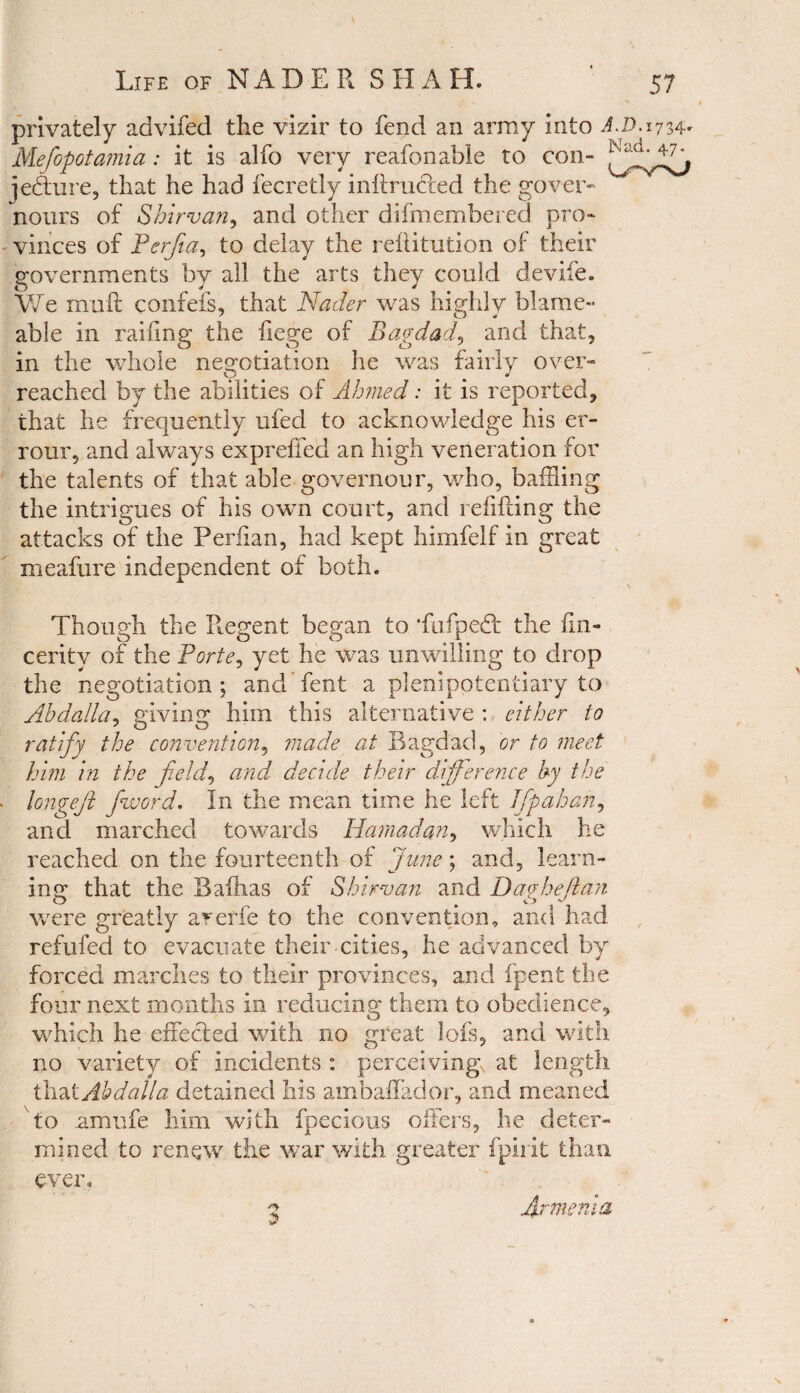 privately advifed the vizir to fend an array into A.D. 1734- Mefopotamia: it is alfo very reafonable to con- ieflure, that he had fecretly inltructed the govern nours of Shirvan, and other difmembered pro¬ vinces of Perjia, to delay the rehitution of their governments by all the arts they could devife. We muft confefs, that Nader was highly blame- able in railing the fiege of Bagdad, and that, in the whole negotiation he was fairly over¬ reached by the abilities of Ahmed: it is reported, that he frequently ufed to acknowledge his er- rour, and always expreffed an high veneration for the talents of that able governour, who, baffling the intrigues of his own court, and refilling the attacks of the Perfian, had kept himfelf in great meafure independent of both. Though the Regent began to *fufpe£t the fin- cerity of the Porte, yet he was unwilling to drop the negotiation; and Tent a plenipotentiary to Abdalla, giving him this alternative : either to ratify the convention, made at Bagdad, or to meet him in the field, and decide their difference by the longejl /word. In the mean time he left Tfp ah an, and marched towards Hamadan, which he reached on the fourteenth of June; and, learn¬ ing that the Bafhas of Shirvan and Dagheftan were greatly aretfe to the convention, and had refufed to evacuate their cities, he advanced by forced marches to their provinces, and fpent the four next months in reducing them to obedience, which he effected with no great lofs, and with no variety of incidents : perceiving, at length that Abdalla detained his ambaffador, and meaned to nmufe him with fpecious offers, he deter¬ mined to renew the war with greater fpirit than ever. 5 Armenia