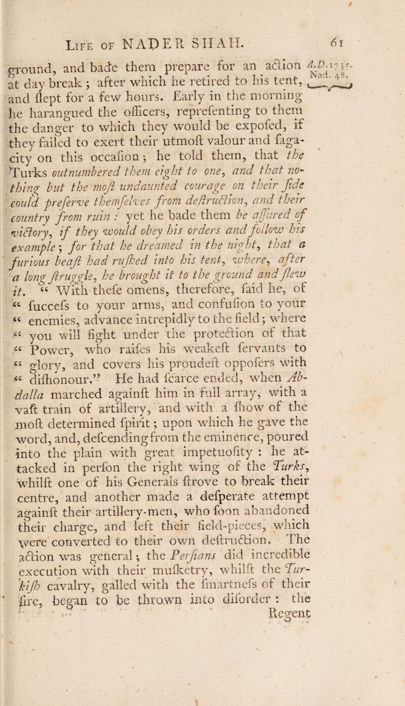 / Life of NADER SHALL 61 ground, and bade them prepare for an aft ion at day break ; after which he retired to his tent, and flept for a few hours. Early in the morning he harangued the officers, reprefenting to them the danger to which they would be expofed, if they failed to exert their utmoft valour and faga- city on this occafion •, he told them, that the 'Turks outnumbered them eight to one, and that no¬ thing but the moft undaunted courage on their fide coutd preferve themfelves from deftrudlion, and their country from ruin : yet he bade them be a fared of victory, if they would obey his orders and follow his example; for that he dreamed in the night, that a furious beafit had rufhed into his tent, where, after a long fir aggie, he brought it to the ground and flew it. “ With thefe omens, therefore, faid he, of “ fuccefs to your arms, and confufion to your “ enemies, advance intrepidly to the field; where « you will fight under the protection of that u Power, who raifes his weakeft fervants to .« glory, and covers his proudeft oppofers with difhonour.” He had fcarce ended, when Ab¬ dulla marched againft him in full array, with a vaft train of artillery, and with a know of the moft determined fpirit; upon which he gave the word, and, defcending from the eminence, poured into the plain with great impetuofity : he at¬ tacked in perfon the right wing of the Turks, whilft one of his Generals ftrove to break their centre, and another made a defperate attempt againft their artillery-men, who foon abandoned their charge, and left their field-pieces, which were converted to their own deftruction. The aftion vras general •, the Perfians did incredible execution with their muiketry, whilft the Tur- 'kifh cavalry, galled with the fmartnefs of their ’ fire, began to be thrown into diforder : the ' ' Regent Q . V J