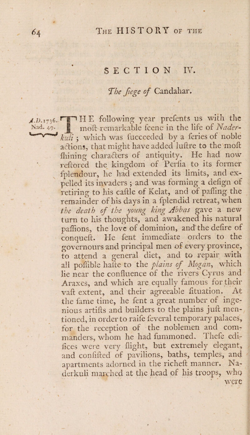 6 4 A-l). 1736.. Nad. 49. SECTION IV. The fiege of Candahar. TH E following year prefents us with the moil remarkable fcene in the life of Nader- hull ; which was fucceeded by a feries of noble actions, that might have added luftre to the molt Aiming characters of antiquity. He had now reftored the kingdom of Periia to its former fplendour, he had extended its limits, and ex¬ pelled its invaders ; and was forming a deiign of retiring to his cattle of Kelat, and of patting the remainder of his days in a fplendid retreat, when the death of the young king Abbas gave a new turn to his thoughts, and awakened his natural paflions, the love of dominion, and the defire of conquett. He feat immediate orders to the governours and principal men of every province, to attend a general diet, and to repair with all potilble hake to the flams of Mogan, which lie near the confluence of the rivers Cyrus and Araxes, and which are equally famous for their vail extent, and their agreeable fituation. At the fame time, he fent a great number of inge¬ nious artifts and builders to the plains juft men¬ tioned, in order to raife feveral temporary palaces, for the reception of the noblemen and com¬ manders, whom he had fummoned. Thefe edi¬ fices were very flight, but extremely elegant, and confided of pavilions, baths, temples, and apartments adorned in the richeft manner. Na- derkali marched at the head of his troops, who ‘ ' were # 9