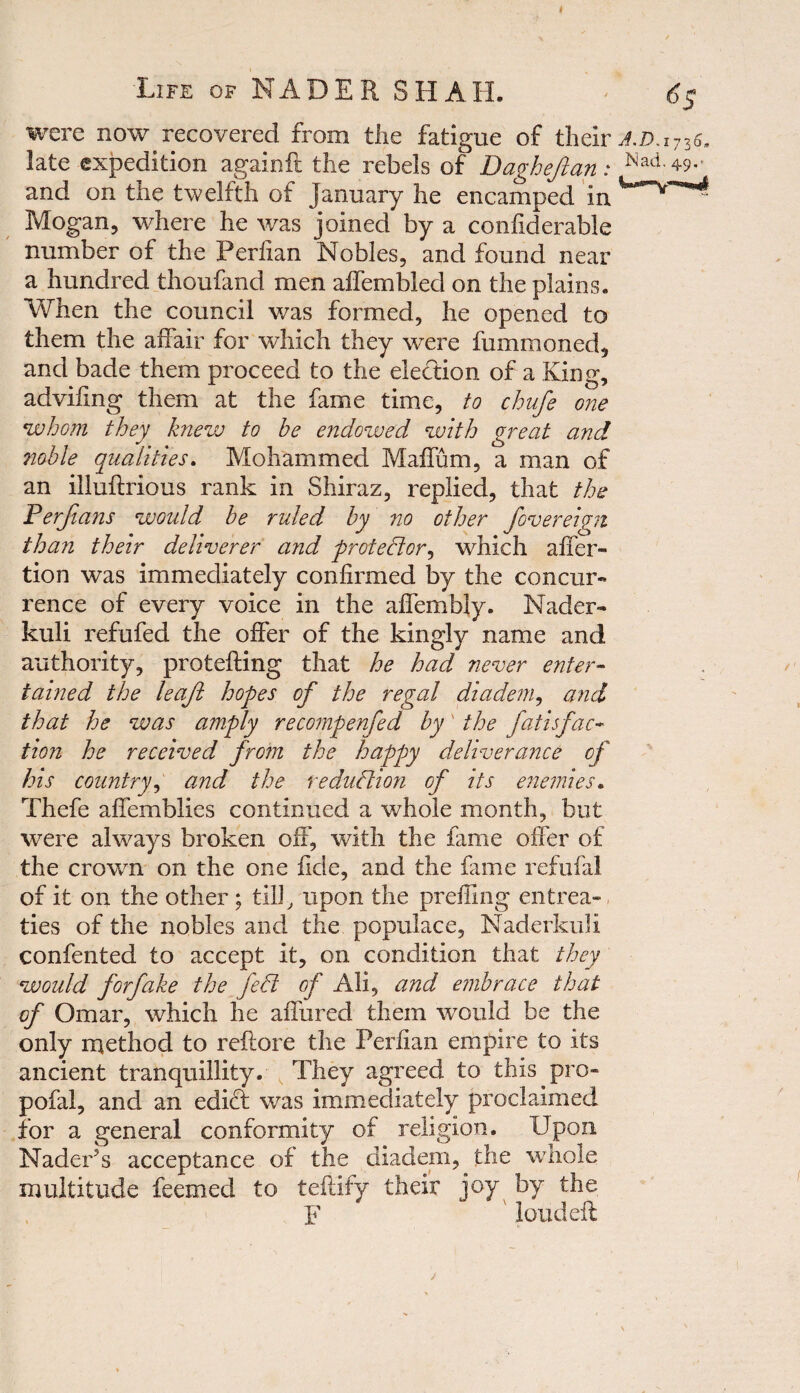 Life of NADER SHAH. £5 were now recovered from the fatigue of their J.d.i736. late expedition againft the rebels of Dagheftan: Nad’4-9- and on the twelfth of January he encamped in Mogan, where he was joined by a confiderable number of the Perfian Nobles, and found near a hundred thoufand men affembled on the plains. When the council was formed, he opened to them the affair for which they were fummoned, and bade them proceed to the election of a King, advifing them at the fame time, to chufe one *whom they knew to he endowed with great and noble qualities. Mohammed Maffum, a man of an illuflrious rank in Shiraz, replied, that the Ferfians would he ruled by no other fovereign than their deliverer and protector, which affer- tion was immediately confirmed by the concur¬ rence of every voice in the affembly. Nader- kuli refufed the offer of the kingly name and authority, protefting that he had never enter¬ tained the leaf hopes of the regal diadem, and that he was amply recompenfed by' the fatisfac¬ tion he received from the happy deliverance of his country, and the reduction of its enemies. Thefe affemblies continued a whole month, but were always broken off, with the fame offer of the crown on the one fide, and the fame refufal of it on the other ; till, upon the prefling entrea¬ ties of the nobles and the populace, Naderkuli confented to accept it, on condition that they would forfake the fed of Ali, and embrace that of Omar, which he allured them would be the only method to reflore the Perfian empire to its ancient tranquillity. They agreed to this pro- pofal, and an edict was immediately proclaimed for a general conformity of religion. Upon Nader?s acceptance of the diadem, the whole multitude feeraed to teftify their joy by the F ' loudeft /