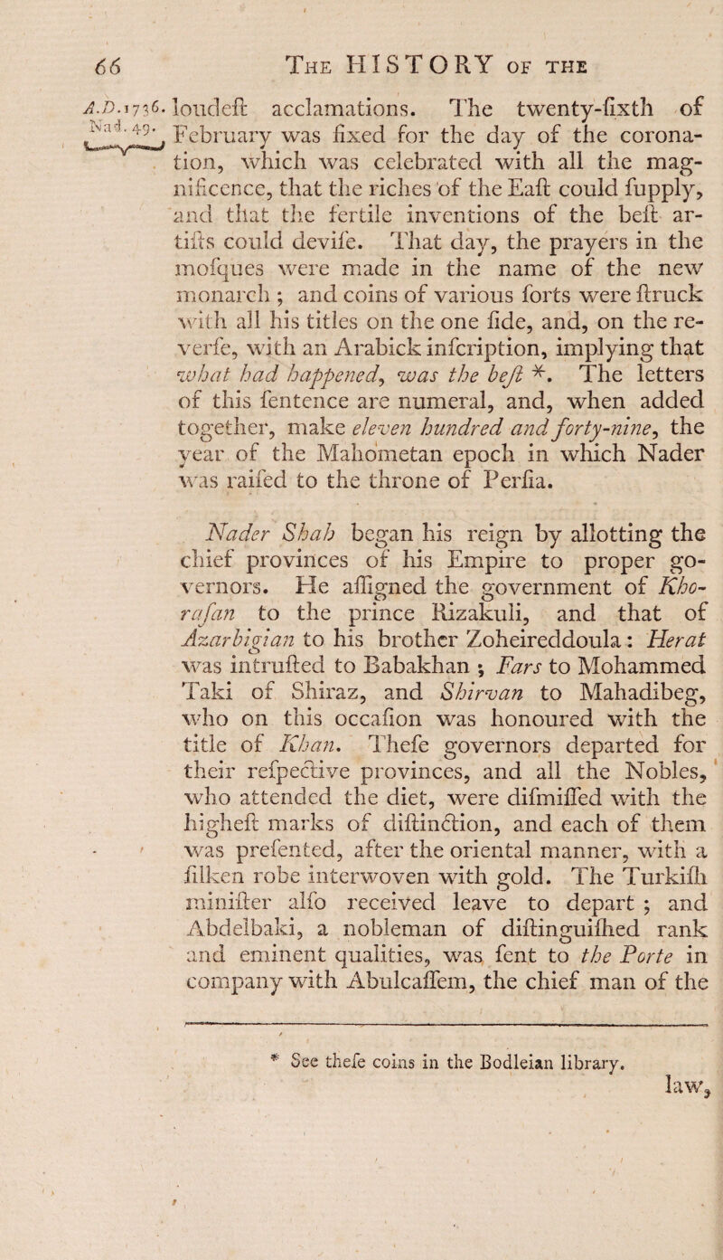 66 The HISTORY of the A.D.1716. loudeft acclamations. The twenty-fixth of iMa J.49, yebruary was fixed for the day of the corona¬ tion, which was celebrated with all the mag¬ nificence, that the riches of the Eaft could fupply, and that the fertile inventions of the bell ar- tifts could devife. That day, the prayers in the mofques were made in the name of the newr monarch ; and coins of various forts were fixuck with all his titles on the one fide, and, on the re¬ verie, with an Arabick infeription, implying that what had happened, was the beji *. The letters of this fentence are numeral, and, when added together, make eleven hundred and forty-nine, the year of the Mahometan epoch in which Nader was railed to the throne of Perfia. Nader Shah began his reign by allotting the chief provinces of his Empire to proper go¬ vernors. He affigned the government of Kho- rafan to the prince Rizakuli, and that of Azarbigian to his brother Zoheireddoula: Herat was minified to Babakhan *, Fars to Mohammed Taki of Shiraz, and Shirvan to Mahadibeg, who on this occafion was honoured with the title of Khan. Thefe governors departed for their refpective provinces, and all the Nobles, who attended the diet, were difmified with the higheft marks of diftinflion, and each of them was prefented, after the oriental manner, with a filken robe interwoven with gold. The Turkifli minifter alfo received leave to depart ; and Abdelbaki, a nobleman of diftinguiflied rank and eminent qualities, was fent to the Forte in company with Abulcaffem, the chief man of the * See thefe coins in the Bodleian library. lawq /