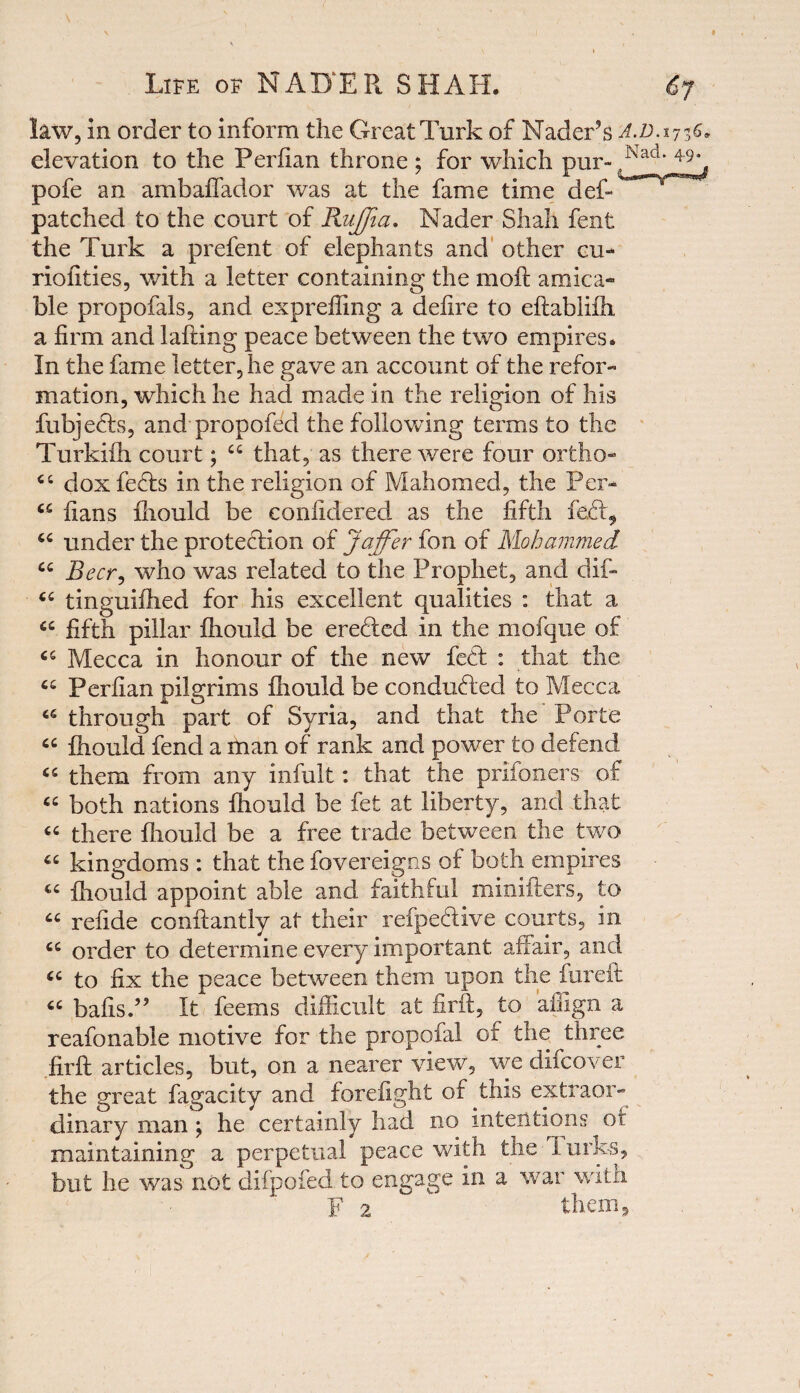 law, in order to inform the Great Turk of Nader’s a.d.v elevation to the Perfian throne ; for which pur- Nad' pofe an ambaffador was at the fame time deft patched to the court of RuJJia. Nader Shah fent the Turk a prefent of elephants and other eu- riofities, with a letter containing the moft amica¬ ble propofals, and expreffing a defire to eftabiifh, a firm and lafting peace between the two empires. In the fame letter, he gave an account of the refor¬ mation, which he had made in the religion of his fubjeds, and propofed the following terms to the Turkiih court; 44 that, as there were four ortho- 44 dox feds in the religion of Mahomed, the Per- 44 fians fhould be conlidered as the fifth fed, 44 under the protedion of Jaffer fon of Mohammed 44 Beer, who was related to the Prophet, and dift 44 tinguifhed for his excellent qualities : that a 44 fifth pillar fhould be ereded in the mofque of 65 Mecca in honour of the new fed : that the 64 Perfian pilgrims fhould be conducted to Mecca 46 through part of Syria, and that the Porte 44 fhould fend a man of rank and power to defend 45 them from any infult: that the prifoners of 44 both nations fhould be fet at liberty, and that 44 there fhould be a free trade between the two 44 kingdoms : that the fovereigns of both empires 44 fhould appoint able and faithful minifters, to 44 refide conftantly at their reipedive courts, in 44 order to determine every important affair, and 44 to fix the peace between them upon the fureft 44 balls.5 ’ It feems difficult at firft, to affign a reafonable motive for the propofal or the three firft articles, but, on a nearer view, we difeover the great fagacity and forefight of this extraor¬ dinary man ; he certainly had no intentions of maintaining a perpetual peace with tne lurks, but he was not difpofed to engage in a war with 1 F 2 them,