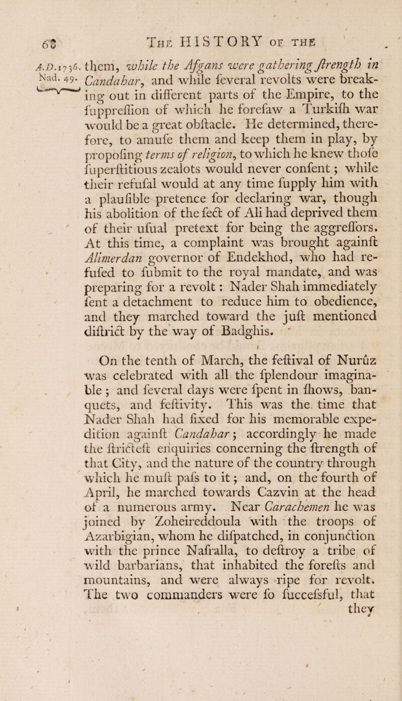 a.d. 1736. them, while the Afgans were gathering Jlrength in Nad. 49. Qandahar, and while feveral revolts were break- w out jn different parts of the Empire, to the fuppreffion of which he forefaw a Turkiih war would be a great obftacle. lie determined, there¬ fore, to amufe them and keep them in play, by propofing terms of religion, to which he knew thole fuperftitious zealots would never confent; while their refufal would at any time fupply him with a plaufible pretence for declaring war, though his abolition of the fed: of Ali had deprived them of their ufual pretext for being the aggrelfors. At this time, a complaint was brought againft Alimerdan governor of Endekhod, who had re- fufed to fubrnit to the royal mandate, and was preparing for a revolt: Nader Shah immediately lent a detachment to reduce him to obedience, and they marched toward the juft mentioned diftrid by the way of Badghis. 1 On the tenth of March, the feftival of Nuruz was celebrated with all the fplendour imagina- ble ; and feveral days were fpent in fhows, ban¬ quets, and feftivity. This was the time that Nader Shah had fixed for his memorable expe¬ dition againft Candahar; accordingly he made the ftrideft enquiries concerning the ftrength of that City, and the nature of the country through which he muft pafs to it; and, on the fourth of April, he marched towards Cazvin at the head of a numerous army. Near Carachemen he was pined by Zoheireddoula with the troops of Azarbigian, whom he difpatched, in conjundion with the prince Nafralla, to deftroy a tribe of wild barbarians, that inhabited the forefts and mountains, and were always ripe for revolt. The two commanders were fo fuccefsful, that they * 1 r