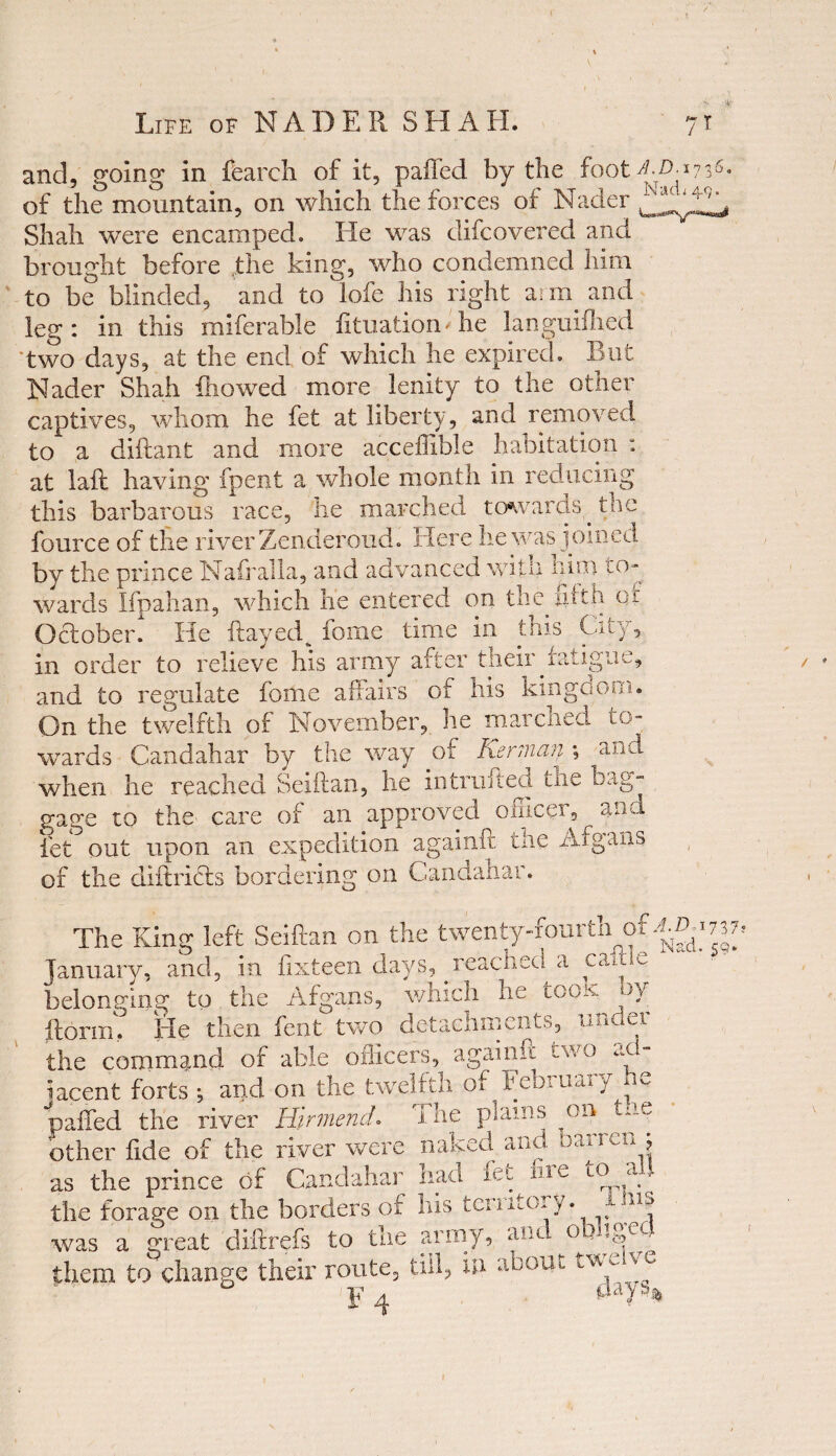 and, going in fearch of it, paffed by the foot of the mountain, on which the forces of Nader Shah were encamped. He was difcovered and brought before the king, who condemned him to be blinded, and to lofe his right ai m. and leg: in this miferable fituatiom he languiihed two days, at the end of which he expired. But Nader Shah hi owed more lenity to the other captives, whom he fet at liberty, and removed to a diftant and more acceffible habitation : at laft having fpent a whole month in reducing this barbarous race, he marched towards the fource of the river Zenderoud. Here he was joined by the prince Nafralla, and advanced with him to¬ wards Ifpahan, which he entered on the.fifth of October. He flayed^ fome time in this City, in order to relieve his army after their.fatigue, and to regulate fome affairs of his kingcsom. On the twelfth of November, he marched to¬ wards Candahar by the way of Kerman ; and when he reached Seiftan, he intruded the bag¬ gage to the- care of an approved officer, and let out upon an expedition againft the Afgans of the diftridls bordering on Candahar. The King left Seiftan on the twenty-fourthof ^737 January, and, in fixteen days, reached a came belonging to the Afgans, which he too:v oy ftorin. He then fent two detachments, undu. the command of able officers, againft two ac. iacent forts \ and on the twelfth of Febimuy ^ paffed the river Hirmend. The plains on the other fide of the river were naked and Dai mn , as the prince of Candahar had uie tew.., the forage on the borders of his tenitOi/. - was a great diftrefs to the army, and obliged them to change their route, till, in about Je F 4