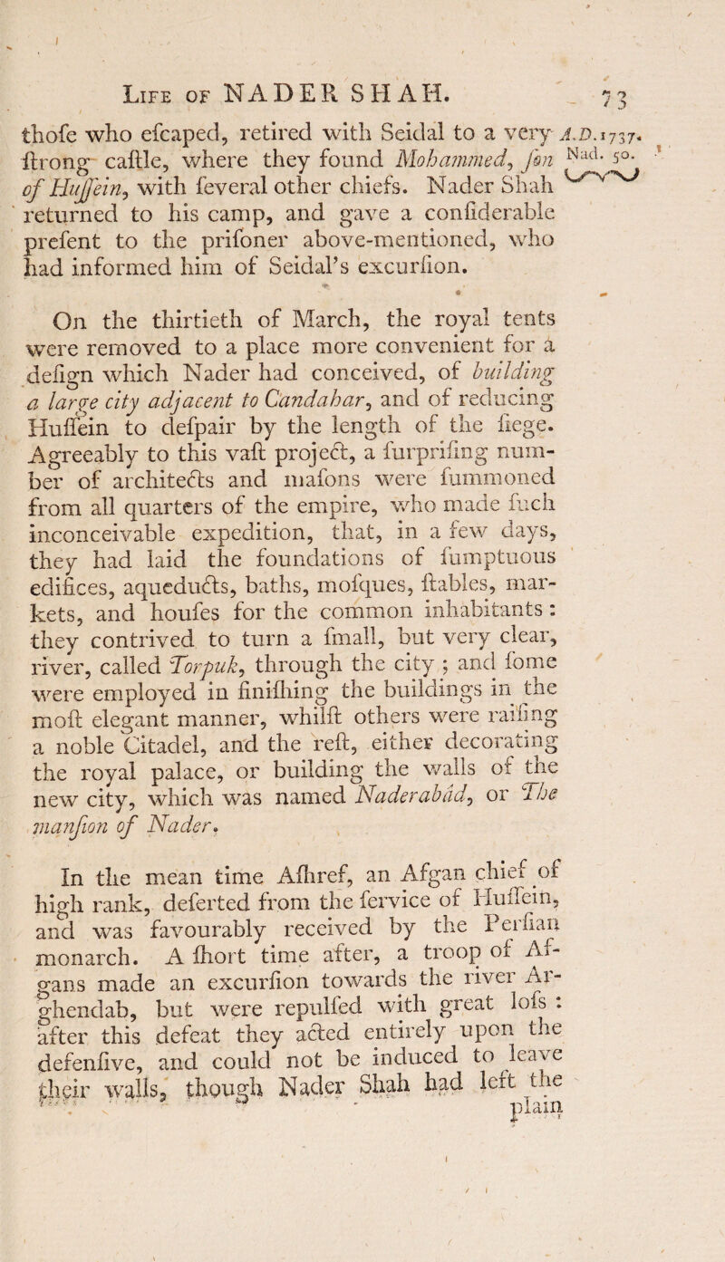 / • * thofe who efcaped, retired with Seidal to a very xi>. 1737* ftrong caftle, where they found Mohammed, fin Nad* 5°- of HuJJein, with feveral other chiefs. Nader Shah returned to his camp, and gave a confiderable prefent to the prifoner above-mentioned, who had informed him of Seidai’s excurfton. »■ On the thirtieth of March, the royal tents were removed to a place more convenient for a defign which Nader had conceived, of building a largye city adjacent to Candahar, and of reducing Kuflein to defpair by the length of the liege. Agreeably to this vaft project, a furprifing num¬ ber of architects and mafons were fummoned from all quarters of the empire, who made fuch inconceivable expedition, that, in a few days, they had laid the foundations of fumptuous edifices, aqueducts, baths, mofques, {tables, mar¬ kets, and houfes for the common inhabitants : they contrived to turn a final!, but very clear, river, called Torpuk^ through the city \ and feme were employed in finifhing the buildings in the molt elegant manner, whilft others were railing a noble Citadel, and the reft, either decorating the royal palace, or building the walls of tne new city, which was named Naderabad? or The manfion of Nader. In the mean time Afhref, an Afgan chief of high rank, defer ted from the fervice of Huftein, and was favourably received by the Perfian monarch. A ftiort time after, a troop of Ar- gans made an excurfion towards the livei Ai- ghendab, but were repulfed with great lots : after this defeat they acted entirely upon the defenfive, and could not be induced to leave dieir walls^ though Nader Shah had left the ** ’ ‘ ’• ‘ plain 1 'jj