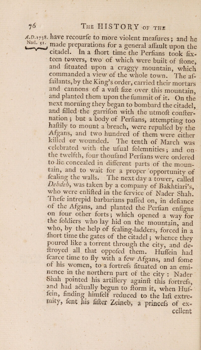 A.D.ij'1%, have recourfe to more violent meafures; and he made Preparations for a general affault upon the citadel. In a fhort time the Perfians took fix- teen towers, two of which were built of ftone, and fituated upon a craggy mountain, which commanded a view of the whole town. The afi* failants,by the King’s order, carried their mortars and cannons of a vaft fize over this mountain, and planted them upon the fummit of it. On the next morning they began to bombard the citadel, and filled the garrifon with the utmoft confter- nation ; but a body of Perfians, attempting too haftily to mount a breach, were repulfed by the Afgans, and two hundred of them were either killed or wounded. The tenth of March was celebrated with the ufual folemnities; and on ■ the twelfth, four thoufand Perfians were ordered to lie concealed in different parts of the moun- tain, and to wait for a proper opportunity of fcaling the walls. The next day a tower, called Dehdeh, was taken by a company of Bakhtiari’s who were enlifted in the fervice of Nader Shah! 1 liefe mtrepid barDanans paffed on, in defiance of the Afgans, and planted the Perfian enfigns on four Oiiiei foitsj which opened a way for the folaieis who lay hid on the mountain, and who, by the help of fcaling-ladders, forced in a fhort time the gates of the citadel; whence they poured like a torrent through the city, and de- ftroyed all that oppofed them. Huffein had fcarce time to fly with a few Afgans, and fome of his women, to a fortrefs fituated on an emi¬ nence in the northern part of the city : Nader fell ah pointed his artillery again!! this fortrefs, and had actually begun to fiorm it, when Hufi* *ein, finding, himfelf reduced to the lafl extre^ piity, lent Jiis filler Zeineb, a princefs of ex~ cellent