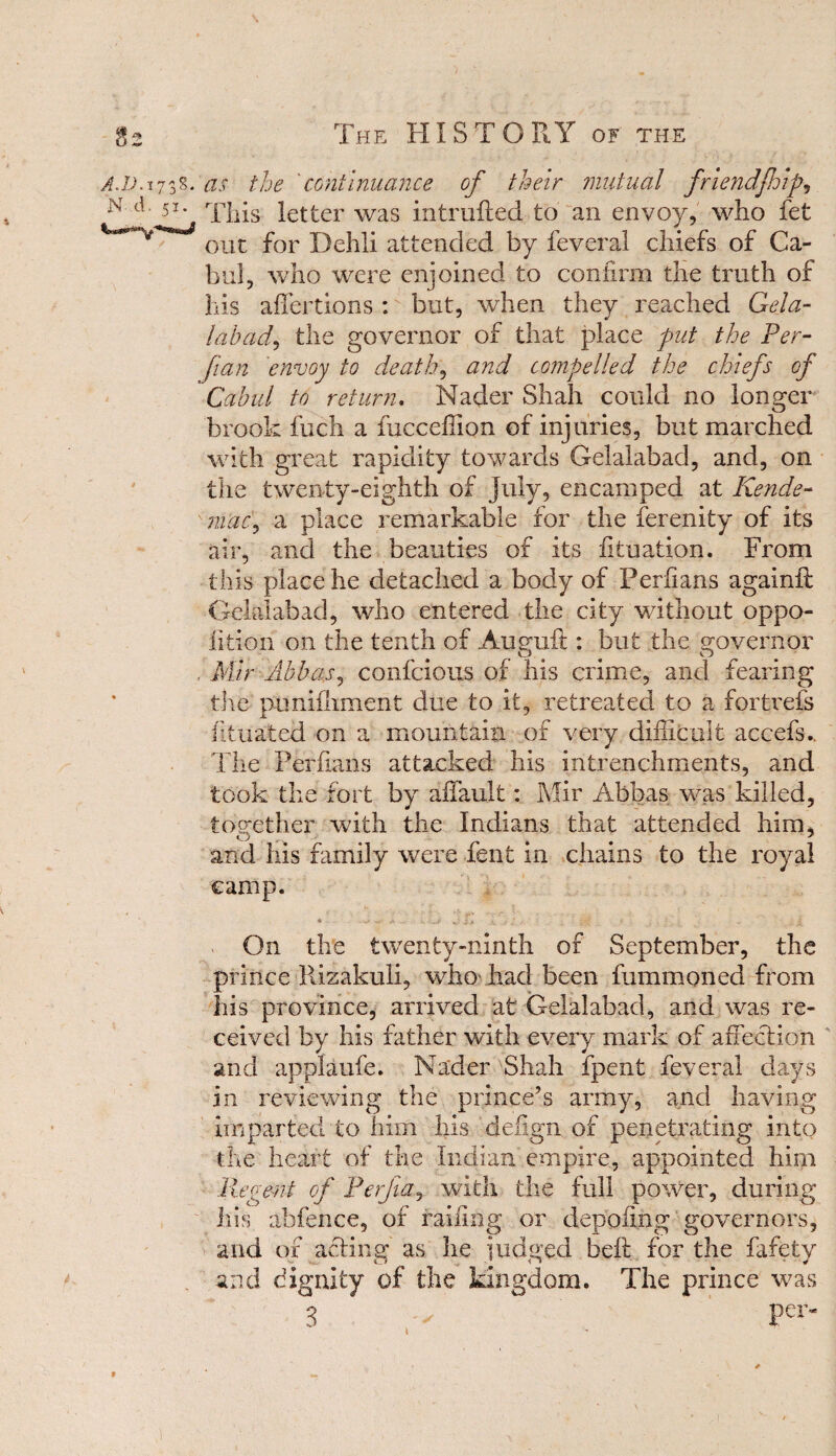 A.JJ. 1738. as the continuance of their mutual friendjhip, 51 * This letter was intruded to an envoy, who fet 011t for Dehli attended by feveral chiefs of Ca- bul, who were enjoined to confirm the truth of his affections : but, when they reached Gel a- labad, the governor of that place put the Per- fian envoy to death, and compelled the chiefs of Cabul to return. Nader Shah could no longer brook fuch a fucceffion of injuries, but marched with great rapidity towards Gelalabad, and, on the twenty-eighth of July, encamped at Kende- 'mac, a place remarkable for the ferenity of its air, and the beauties of its fituation. From this place he detached a body of Periians againfl Gelalabad, who entered the city without oppo¬ sition on the tenth of Augud : but the governor . Mir Abbas, confcious of his crime, and fearing the punifliment due to it, retreated to a fortrefs dtuated on a mountain of very difficult accefs.. The Perfians attacked his intrenchments, and took the fort by affault: Mir Abbas was killed, tog-ether with the Indians that attended him, O # A and his family were fent in chains to the royal camp. « w y. .. . .y - , - 1 j ‘ ','S * . • ' - nf On the twenty-ninth of September, the prince Rizakuli, who had been fummoned from his province, arrived at Gelalabad, and was re¬ ceived by his father with every mark of affection and applaufe. Nader Shah fpent feveral days in reviewing the prince’s army, and having imparted to him his defign of penetrating into the heart of the Indian empire, appointed him Regent of Perjia, with the full power, during Ins abfence, of railing or denoting governors, and of acting as he judged belt for the fafety and dignity of the kingdom. The prince was