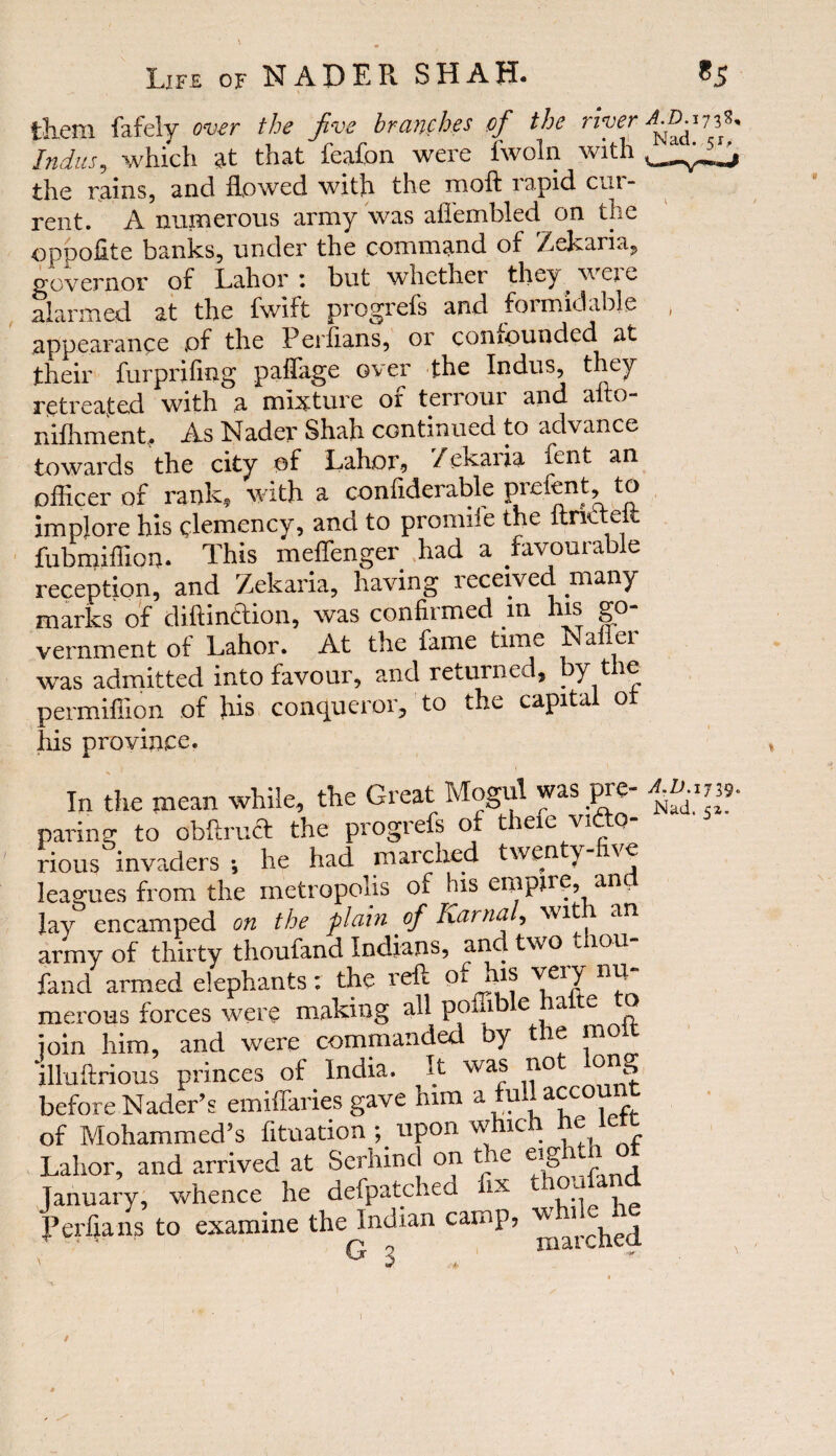 them fafely over the Jive branches of the uver Indus, which at that feafon were fwoln with the rains, and flowed with the moft rapid cur¬ rent. A numerous army was afiembled on the oppofite banks, under the command of Zekaria, governor of Lahor : but whether they weje alarmed at the fwift progrefs and formidable appearance of the Periians, or confounded at their furpriflng paflage over the Indus, they retreated with a mixture of terrour and afto- nifhment. As Nader Shah continued to advance towards the city of Lahor, 7ekaria fent an officer of rank, with a conflderable prefent, to implore his clemency, and to promiie the itrkteii fubmiffion. This meffenger had a favourable reception, and Zekaria, having received many marks of diftindtion, was confiimed m is go vernment of Lahor. At the fame time a ei was admitted into favour, and returned, by the permiffion of his conqueror, to the capital ot his province. In the mean while, the Great Mogul was pre¬ paring to obftrudt the progrefs of thefe victo¬ rious invaders ; he had marched twenty \e leagues from the metropolis of his empire, ana Jay encamped on the plain of harm?/, W1 an army of thirty thoufand Indians, and two thou- fancl armed elephants: the reft of ffis veiy nu merous forces were making all poffi e a e ^ join him, and were commanded by the molt illuftrious princes of India. It was not long before Nader’s emifTaries gave him a^ui[a^c0V‘ f of Mohammed’s fltuation ; upon which he lett Lahor, and arrived at Serhmd on the eighth o January, whence he defpatched fix Perfians to examine the Indian camp, w G o i A.D. 173S, Nad. 51, V • I A.D.1 jig* Nad. 51. /