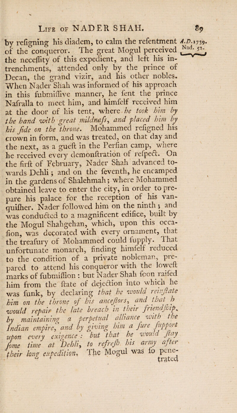 / % Life of NADER SHAH, 89 by refigning his diadem, to calm the refentment A.D. 1739. of the conqueror. The great Mogul perceived the neceffity of this expedient, and left his in- trenchments, attended only by the prince of Pecan, the grand vizir, and his other nobles. When Nader Shah was informed of his approach in this fubmiffive manner, he fent the prince Nafralla to meet him, and himfelf received him at the door of his tent, where he took him by the hand With great mildmfs, and placed him by his fide on the )throne. Mohammed refigned his crown in form, and was treated, on that day and the next, as a gueft in tne Perfian camp, where he received every dcmonftration of refpect. On the firft of February, Nader Shah advanced to¬ wards Dehli; and on the feventh, he encamped in the gardens of Shalehmah; where Mohammed obtained leave to enter the city, in order to pre¬ pare his palace for the reception of his van- quifher. Nader followed him on the ninth ; and was conducted to a magnificent edifice, built by the Mogul Shahgehan, which, upon this occa¬ sion, was decorated with every ornament, that the treafury of Mohammed could flip ply. I hat unfortunate monarch, finding himfelf reduced to the condition of a private nobleman, pie- pared to attend his conqueror with the lowed: marks of fubmifiion : but Nader Shah fcon raifed him from the Rate of dejection into which he was funk, by declaring that he would reinfiate him on the throne of his ancejlors, and that- h would repair the late breach in their friendfip, by maintaining a perpetual alliance with t oe Indian empire, and by giving him a fure fupport upon every exigence : but that he wou.d fay feme time at Dehli, to refref his army after their long- expedition, The Mogul was fo pene-