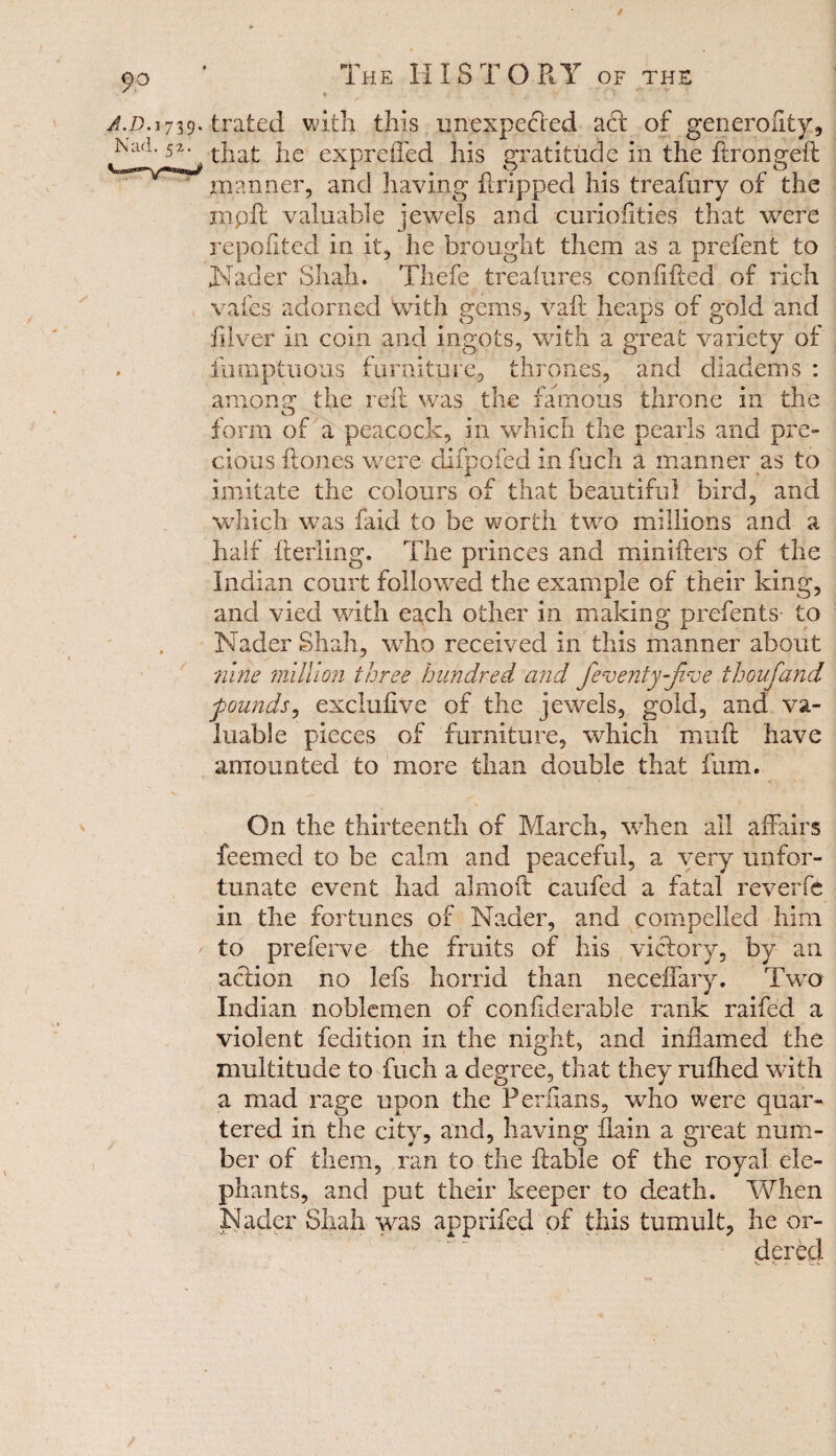 / 9° J.D.i Nad. The HISTORY of the 739- trated with this unexpected act of generality, 52' that he expreffed his gratitude in the ftrongeft manner, and having ftripped his treafury of the nip ft valuable jewels and curioiities that were repofited in It, he brought them as a prefent to Nader Shah. Thefe treafures con lifted of rich vales adorned with gems, vaft heaps of gold and ftlver in coin and ingots, with a great variety of fumptuous furniture., thrones, and diadems : among the reft was the famous throne in the form of a peacock, in which the pearls and pre¬ cious ftones were difpofed in fuch a manner as to imitate the colours of that beautiful bird, and which was faid to be worth two millions and a half fterling. The princes and minifters of the Indian court followed the example of their king, and vied with each other in making prefects- to Nader Shah, who received in this manner about nine million three hundred and fenenty-fine thoufiand founds, excluftve of the jewels, gold, and va¬ luable pieces of furniture, which muft have amounted to more than double that fum. On the thirteenth of March, when all affairs feemed to be calm and peaceful, a very unfor¬ tunate event had almoft caufed a fatal reverfe in the fortunes of Nader, and compelled him ' to preferve the fruits of his victory, by an action no lefs horrid than neceffary. Two Indian noblemen of confiderable rank raifed a violent fedition in the night, and inflamed the multitude to fuch a degree, that they ruihed with a mad rage upon the Perflans, who were quar¬ tered in the city, and, having flain a great num¬ ber of them, ran to the liable of the royal ele¬ phants, and put their keeper to death. When Nader Shah was apprifed of this tumult, he or¬ dered