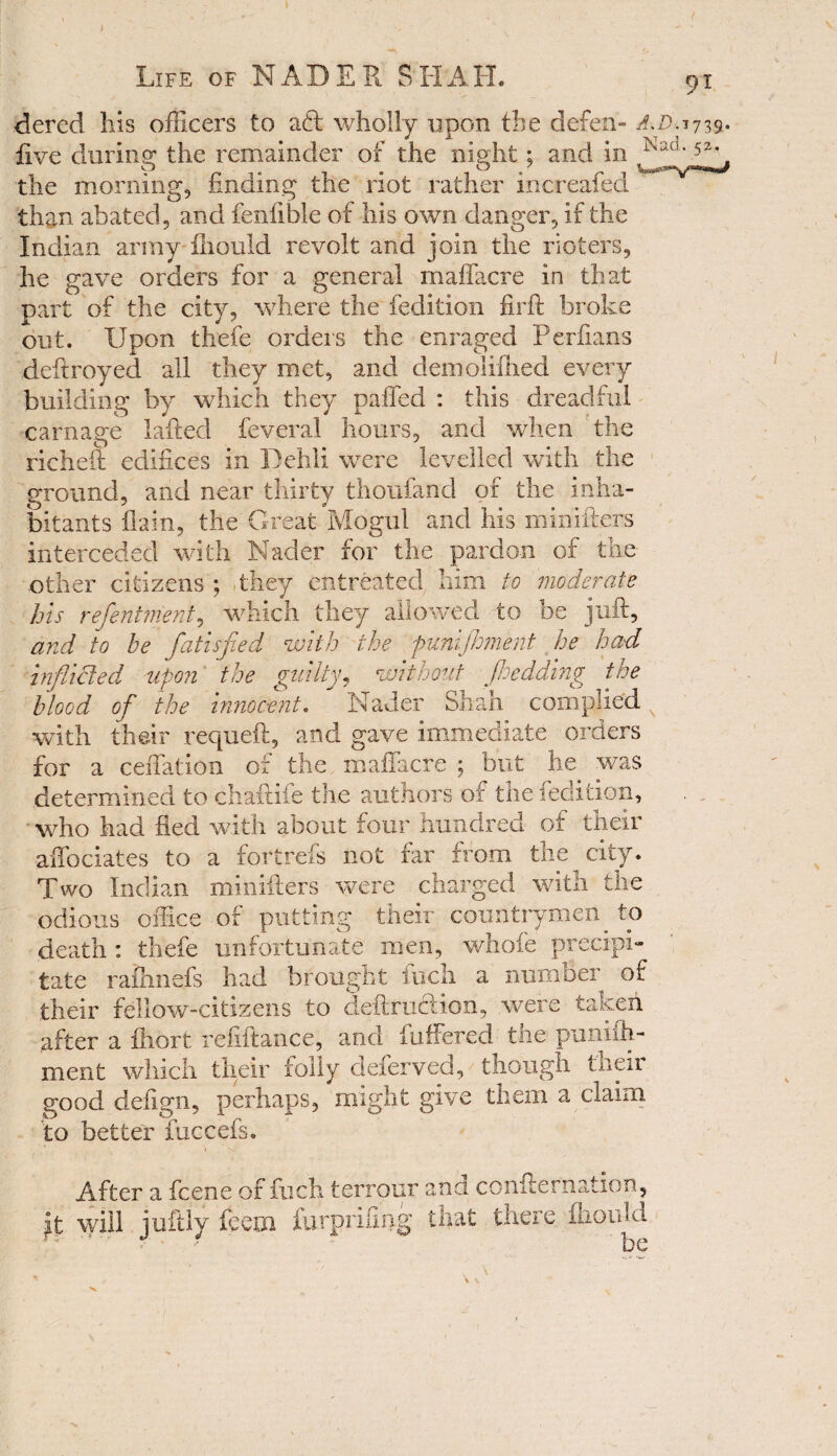 dered his officers to ad: wholly upon the defen- A.Dy739- live during the remainder of the niuht; and in iV3X1'52\ the morning, finding the riot rather increaled than abated, and fenfible of his own danger, if the Indian army fihould revolt and join the rioters, he gave orders for a general madhere in that part of the city, where the fedition firft broke out. Upon thefe orders the enraged Perfians deftroyed all they met, and demolifhed every building by which they paffed : this dreadful carnage lafted feveral hours, and when the richeft edifices in Dehli were levelled with the ground, and near thirty thoufand of the inha¬ bitants fiain, the Great Mogul and his niinifters interceded with Nader for the pardon of the other citizens ; they entreated him to moderate his refentment, which they allowed to be juft, and to be fatisfied with the punijhment he had inflicted upon the guilty, without Jhedding the blood of the innocent. Nader Shah complied with their requeft, and gave immediate orders for a ceffation of the mafia ere ; but he was determined to chaftife the authors of the fedition, who had fled with about four hundred of their affociates to a fortrefs not far from the city. Two Indian minifters were charged with the odious office of putting their countrymen. to death : thefe unfortunate men, whofe precipi- rafhnefs had brought fuch a number of tate their fellow-citizens to deftunftion, .were taken after a fhort refiftance, and fuffered the pnniih- ment which their folly deferved, though their good defign, perhaps, might give them a claim to better fuccefs. After a feene of fuch terrain and confternation, it will juftly fee in furprifing that there fhould - • be