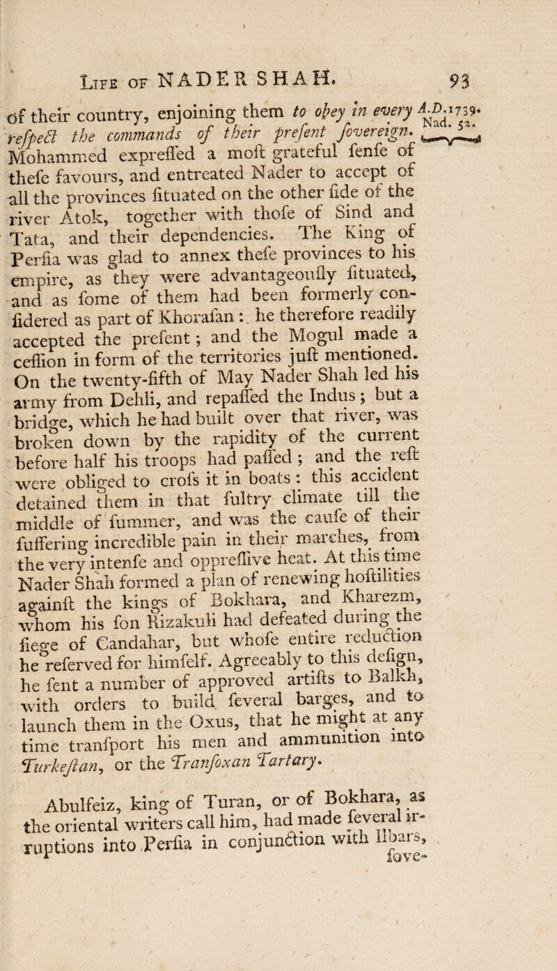 I Life of NADER SHAH* 93 df their country, enjoining them to obey in every AX‘.173* refped the commands of their firefent foveretgn. Mohammed expreffed a moll graceful feme of thefe favours, aud entreated Nader to accept of all the provinces lituated on the other tide or the river Atok, together with thofe of Sind and Tata, and their dependencies. 1'he King of perfia was glad to annex thefe provinces to his empire, as they were advantageoufly fituated, and as fome of them had been formerly con- fidered as part of Khorafan :. he therefore readily accepted the prefent; and the Mogul made a ceflion in form of the territories juft mentioned. On the twenty-fifth of May Nader Shah led his army from Dehli, and repaired the Indus ; but a bridge, which he had built over that river, was broken down by the rapidity of the current before half his troops had paffed ; and the reft were obliged to crols it in boats : this accident detained them in that fultry climate till the middle of fuminer, and was the caufe of their fuffering incredible pain in their marches, from the very intenfe and oppreflive heat. At this time Nader Shah formed a plan of renewing hoftihties acainft the kings of Bokhara, and Kharezm, whom his fon Rizakuli had defeated during the fiege of Candahar, but whofe entire reduction he°referved for himfelf. Agreeably to this defign, he fent a number of approved artifts to Balkli, with orders to build feveral barges, and to launch them in the Oxus, that he might at any time tranfport his men and ammunition into Turkejlan, or the Tranfoxan Tart ary. Abulfeiz, king of Turan, or of Bokhara as the oriental writers call him, had made lev era ir¬ ruptions into Perfia in conjunaion with Boars, i