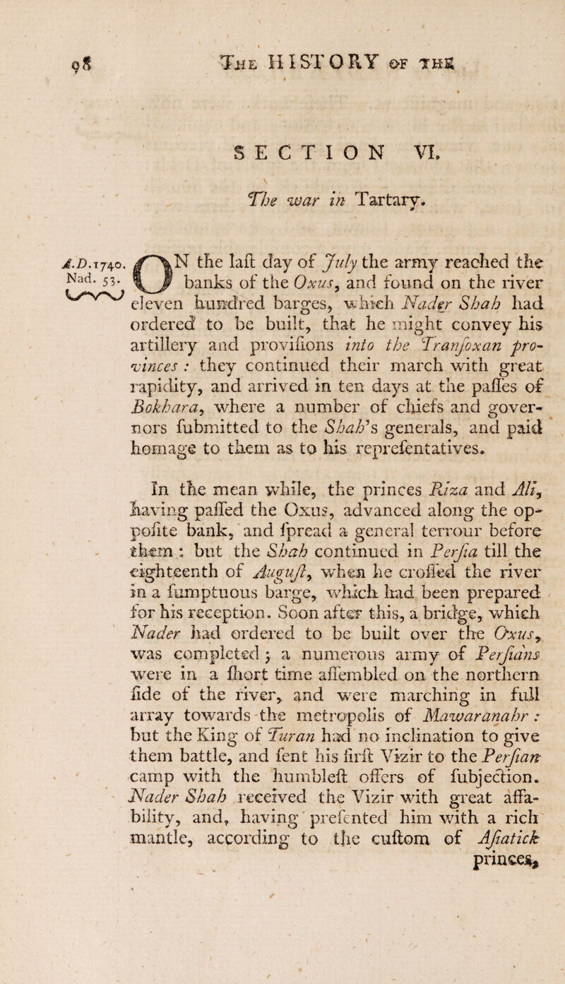 SECTION VI. \ The war in Tartary, £.d.ij\o. /\N the laft day of July the army reached the Nad’ 53* \ t banks of the Oxus. and found on the river eleven hundred barges* which Nader Shah had ordered to be built* that he might convey his artillery and provihons into the Tranfoxan pro¬ vinces : they continued their march with great rapidity, and arrived in ten days at the paffes of Bokhara, where a number of chiefs and gover¬ nors fubmitted to the Shah’s generals* and paid homage to them as to his reprefentatives. In the mean while* the princes Riza and Alt, having palled the Oxus, advanced along the op-* pofite bank* and fpread a general terrour before them : but the Shah continued in Perfia till the eighteenth of Auguft* when he crolfed the river In a fumptuous barge* which had been prepared for his reception. Soon after this* a bridge, which Nader had ordered to be built over the Oxusr was completed \ a numerous army of Perfidns were in a fliort time affembled on the northern fide of the river* and were marching in full array towards the metropolis of Mawaranahr : but the King of Turan had no inclination to give them battle, and fent his firft Vizir to the Perfian camp with the humbled: offers of fubjeclion, Nader Shah received the Vizir with great affa¬ bility, and, having prefented him with a rich mantle* according to the cuftom of Afiatick princes* i r